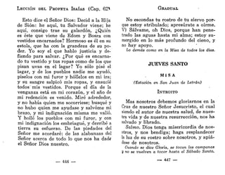 LECCIÓN DEL PROFETA ISAÍAS (Cap. 62V
Esto dice el Señor Dios: Decid a la Hija
de Sión: he aquí, tu Salvador viene; he
aquí, consigo trae su galardón.. ¿Quién
es éste que viene de Edom y Bosra con
vestidos encarnados? Hermoso es él en su
estola, que ha con la grandeza de su po-
der. Yo soy el que hablo justicia y de-
fiendo para salvar. ¿Por qué es encarna-
do tu vestido y tus ropas como de los que
pisan uvas en el lagar? Yo sólo pisé el
lagar, y de los pueblos nadie me ayudó,
píselos con mi furor y hóllelos en mi ira;
y su sangre salpicó mis ropas, y ensucié
todos'mis vestidos. Porque el día de la
venganza está en mi corazón, y el año de
mi redención es venido. Miré adrededor,
y no había quien me socorriese; busqué y
no hubo quien me ayudase y salvóme mi
brazo, y mi indignación misma me valió.
Y hollé los pueblos con mi furor, y con
mi indignación los embriagué, y derribé a
tierra su esfuerzo. De las piedades del
Señor me acordaré; de las alabanzas del
Señor acerca de todo lo que nos ha dad?
el Señor Dios nuestro.
— 446 —
GRADUAL
No escondas tu rostro de tu siervo por-
que estoy atribulado; apresúrate a oírme.
V) Sálvame, oh Dios, porque han pene-
trado las aguas hasta mi alma; estoy su-
mergido en lo más profundo del cieno, y
no hay apoyo.
Lo demás como en la Misa de todos los días.
JUEVES SANTO
MISA
(Estación en San Juan de Letrán)
INTROITO
Mas nosotros debemos gloriarnos en la
Cruz de nuestro Señor Jesucristo, el cual
siendo el autor de nuestra salud, de nues-
tra vida y de nuestra resurrección, nos ha
salvado y librado.
Salmo. Dios tenga misericordia de nos-
otros, y nos bendiga; haga resplandecer
la luz de su rostro sobre nosotros, y apiá-
dese de nosotros.
Cuando se dice Gloria, se tocan las campanas
K no se vuelven a tocar hasta el Sábado Santo.
«en*» 4 4 7 —
 