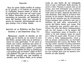 ORACIÓN
Dios de quien Judas recibió el castigo
de su pecado, y el Ladrón el premio de
su confesión; haznos sentir el efecto de
tu propiciación; para que así como nues-
tro Señor Jesucristo en su pasión dio a
entrambos su merecido, así destruido el
error del hombre viejo, nos conceda la
gracia de resucitar gloriosamente con él,
que contigo vive y reina. Amén.
LECCIÓN DE LA EPÍSTOLA DE SAN PABLO
APÓSTOL A LOS CORINTIOS (Cap. 11)
Hermanos: cuando os juntáis, ya del
modo que lo hacéis, no es comer la cena
del Señor, porque cada uno se anticipa a
comer su cena particular. Y así unos no
tienen que comer, mientras que otros co-
men por exceso. ¿Acaso no tenéis vues-
tras casas para comer y beber? ¿o queréis
despreciar la Iglesia de Dios y avergonzar
a los pobres que no tienen? ¿Qué os diré?
¿Os alabaré? En esto no os alabo; porque
del Señor aprendí esto que también os
enseñé: que el Señor Jesús, en la misma
- 448 —
noche en que había de ser entregado,
tomó el pan y habiendo dado gracias, lo
partió y dijo: Tomad y comed; este es mi
cuerpo, que será entregado por vosotros;
haced esto en memoria de mí. Del mismo
modo tomó el cáliz, después de haber ce-
nado diciendo: Este cáliz es el Nuevo Tes-
tamento en mi sangre. Haced esto en me-
moria de mí, siempre que de él bebiereis.
Porque siempre que comiereis este pan y
bebiereis de este cáliz, anunciaréis la
muerte del Señor hasta que venga. Por
esto cualquiera que comiere este pan, o
bebiere del cáliz del Señor indignamente,
será reo del cuerpo y de la sangre del
Señor; examínese, pues, el hombre a sí
mismo y de esta manera coma de aquel
pan y beba de aquel cáliz. Porque el que
lo come y bebe indignamente, come y
bebe su propia condenación, no haciendo
discernimiento del cuerpo del Señor. Por
esto hay entre vosotros muchos enfermos
y débiles, y muchos duermen. Si nos juz-
gáramos a nosotros mismos, ciertamente
no seríamos juzgados. El Señor es el juess
que nos castiga para que no seamos con-
denados en este mundo.
— 449 —
 