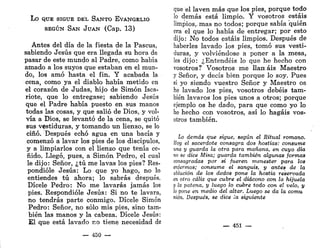 L o QUE SIGUE DEL S A N T O EVANGELIO
SEGÚN SAN JUAN (Cap. 13)
Antes del día de la fiesta de la Pascua,
sabiendo Jesús que era llegada su hora de
pasar de este mundo al Padre, como había
amado a los suyos que estaban en el mun-
do, los amó hasta el fin. Y acabada la
cena, como ya el diablo había metido en
el corazón de Judas, hijo de Simón Isca-
riote, que lo entregase; sabiendo Jesús
que el Padre había puesto en sus manos
todas las cosas, y que salió de Dios, y vol-
vía a Dios, se levantó de la cena, se quitó
sus vestiduras, y tomando un lienzo, se lo
ciñó. Después echó agua en una bacía y
comenzó a lavar los pies de los discípulos,
y a limpiarlos con el lienzo que tenía ce-
ñido. Llegó, pues, a Simón Pedro, el cual
le dijo: Señor, ¿tú me lavas los pies? Res-
pondióle Jesús: Lo que yo hago, no lo
entiendes tú ahora; lo sabrás después.
Dicele Pedro: No me lavarás jamás los
pies. Respondióle Jesús: Si no te lavara,
no tendrás parte conmigo. Dícele Simón
Pedro: Señor, no sólo mis pies, sino tam-
bién las manos y la cabeza. Dícele Jesús:
£1 que está lavado no tiene necesidad de
— 450 —
que el laven más que los pies, porque todo
lo demás está limpio. Y vosotros estáis
limpios,.mas no todos; porque sabía quién
era el que lo había de entregar; por esto
dijo: No todos estáis limpios. Después de
haberles lavado los pies, tomó sus vesti-
duras, y volviéndose a poner a la mesa,
les dijo: ¿Entendéis lo que he hecho con
vosotros? Vosotros me Han ais Maestro
y Señor, y decís bien porque lo soy. Pues
si yo siendo vuestro Señor y Maestro os
he lavado los pies, vosotros debéis tam-
bién lavaros los pies unos a otros; porque
ejemplo os he dado, para que como yo lo
he hecho con vosotros, así lo hagáis vos-
otros también.
Lo demás que sigue, según el Ritual romano.
Hoy el sacerdote consagra dos hostias: consume
una y guarda la otra para mañana, en cuyo día
no se dice Misa; guarda también algunas formas
consagradas por si fueren menester para los
enfermos; consume el sanguis, y antes de la
ablución de los dedos pone la hostia reservada
en otro cáliz que cubre el diácono con la hijuela
y la patena, y luego lo cubre todo con el velo, y
lo pone en medio del altar. Luego se da la comu
nión. Después, se dice la siguiente
— 451 —
 
