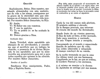 ORACIÓN
Suplicárnoste, Señor, Dios nuestro, que
estando alimentados con este sustento,
que da vida a las almas, consigamos por
tu gracia en la eternidad esto que cele-
bramos en el tiempo de nuestra vida mor-
tal. Por nuestro Señor Jesucristo, tu Hijo.
R) Amén.
V) El Señor sea con vosotros.
R) Y con tu espíritu.
V) Ya os podéis ir: se ha acabado la
Misa.
R) Demos gracias a Dios.
Inclinado dice:
. Santa Trinidad, séate agradable este
obsequio de mi servidumbre, y concéde-
me que el sacrificio que yo indigno he
ofrecido, a presencia de tu divina Majes-
tad, te sea agradable; que por tu mise-
ricordia sea propiciatoria para mí y para
todos aquellos por quienes lo he ofrecido.
Por nuestro Señor Jesucristo.
Bendice al pueblo:
Bendígaos Dios omnipotente, Padre,
Hijo y Espíritu Santo.
— 452 —
Hoy debe estar preparado el monumento en
alguna capilla de la iglesia o en algún altar, con
la decencia posible para poner allí el cáliz que
tiene la hostia que se guardó. Concluida la Misa
se encienden las velas, se hace la procesión como
se costumbra y se canta el siguiente
HIMNO
Cante la voz del cuerpo más glorioso,
El misterio sublime y elevado,
De la Sangre preciosa, que amoroso
El rescate del mundo ha derramado;
Siendo fruto de un vientre generoso,
El Rey de todo el Orbe, el Ser increado.
Dado para nosotros, y naciendo
De una Virgen intacta y recogida.
Conversando en el mundo y esparciendo
Semilla de palabras que da vida;
Con orden admirable y estupendo
El tiempo concluyó de su venida.
En la noche tremenda en que la cena
Por último tomó con sus hermanos,
Cumpliendo ya la ley, en que se ordena,
El Cordero Pascual a los ancianos,
A sí mismo en manjar a la docena
De Apóstoles se entrega por sus manos.
— 453 —
 