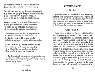 De nuestra carne el Verbo revestido
Hace con sólo haberlo pronunciado,
Que el pan sea en su Carne convertido,
Y el vino en propia Sangre transformado;
Y si a desfallecer llega el sentido,
Con la fe el corazón es confirmado.
Demos, pues, a tan alto Sacramento
Culto y adoración todos rendidos,
Y ceda ya el antiguo documento
A los ritos de nuevos instituidos;
Constante nuestra fe dé suplemento
Al defecto de luz de los sentidos.
Al Padre con el Hijo sea dado
Júbilo, aplauso y gloria eternamente.
Salud, virtud y honor interminado,
Bendición y alabanza reverente;
Y al Espíritu de ambos aspirado,
Sea gloria y loor no diferente.
En llegando al monumento el sacerdote •pone
el cáliz con el Sacramento en el altar, y puesto
de rodillas, lo inciensa, y luego el diácono lo
coloca en la urna.
— 454 —
VIERNES SANTO
M I S A
Acabada nona, el sacerdote y los ministros,
vestidos con ornamentos negros, sin ciriales, ni
incienso, van al altar; y postrados delante de él
hacen un rato de oración. Entretanto los acó-
litos extienden una sabanilla sobre el altar. Des-
pués el lector va a leer la Profecía en el lugar de
la Epístola, y la empieza sin título.
- OSEA (Cap. 6)
Esto dice el Señor: En su tribulación,
madrugarán para venir a mí. Venid, di-
rán, y volvámonos al Señor; porque Él
nos tomó y nos sanará, nos herirá y nos
curará; después de dos días nos dará la
vida; al tercer día nos resucitará, y vivi-
remos en su presencia. Conoceremos al
Señor y le seguiremos para conocerle más
y más; como lá de la aurora, está prepa-
rada su salida, vendrá a nosotros, así co-
mo la lluvia temprana y tardía cae sobre
la tierra. ¿Qué más haré por ti, Efraín?
¿Qué más haré por ti, Judas? Vuestra
misericordia es como la nube de la ma-
ñana, y como el rocío de la madrugada,
— 455 —
 