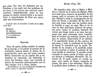 que pasa. Por esto los desbasté por los
Profetas, y los maté con las palabras de
mi boca; y los juicios que ejerceré sobre
vosotros, resplandecerán como la luz;
porque yo quiero misericordia y no sacri-
ficio, y conocimiento de Dios con amor,
más que holocaustos.
Acabado esto el sacerdote al lado de la Epís-
tola dice:
Oremos.
El diácono:
Arrodillémonos,
y el subdiácono:
Levantaos.
ORACIÓN
Dios, de quien Judas recibió el castigo
de su pecado, y el Ladrón el premio de su
confesión; haznos sentir el efecto de tu
propiciación; para que así como nuestro
Señor Jesucristo en su pasión dio a en-
trambos su merecido, así destruido el
error del hombre viejo, nos conceda la
gracia de resucitar gloriosamente con él,
que contigo vive y reina. Amén.
El subdiácono en iono de Epístola, también sin
titulo, canta la siguiente lección:
— 456 —
ÉXODO (Cap. 12)
En aquellos días, dijo el Señor a Moi-
sés y a Aarón en la tierra de Egipto: Este
mes será para vosotros el principio de los
meses; será el primero de los meses del
año. Hablad a toda la congregación de los
hijos de Israel, y decidles. El día diez de
este mes tome cada uno un cordero para
su familia y para su casa. Mas si en la
casa no hay suficiente número de perso-
nas para comer el cordero, llamará del
vecino que tenga junto a su casa, las per-
sonas que sean menester para comerlo.
Será el cordero sin mácula, macho, de un
año; lo mismo observaréis si es cabrito.
Y lo guardaréis hasta el día catorce de
este mes; y toda la multitud de los hijos
de Israel lo inmolará por la tarde. To-
marán de su sangre, y la pondrán sobre
las dos puertas y sobre el umbral de las
casas donde lo comieren. Y aquella noche
comerán la carne asada al fuego con pa-
nes ázimos y lechugas silvestres. No co-
meréis de él nada crudo ni cocido en
agua, sino asado al fuego; comeréis la
cabeza, los pies y las entrañas. Nada de
él quedará para mañana; si algo sobrare,
— 457 —
 