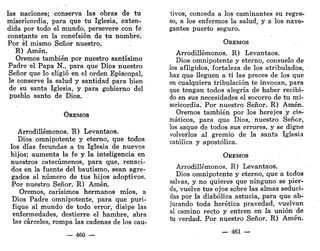 las naciones; conserva las obras de tu
misericordia, para que tu Iglesia, exten-
dida por todo el mundo, persevere con fe
constante en la conefsión de tu nombre.
Por el mismo Señor nuestro.
R) Amén.
Oremos también por nuestro santísimo
Padre el Papa N., para que Dios nuestro
Señor que lo eligió en el orden Episcopal,
le conserve la salud y santidad para bien
de su santa Iglesia, y para gobierno del
pueblo santo de Dios.
OREMOS
Arrodillémonos. R) Levantaos.
Dios omnipotente y eterno, que todos
los días fecundas a tu Iglesia de nuevos
hijos; aumenta la fe y la inteligencia en
nuestros catecúmenos, para que, renaci-
dos en la fuente del bautismo, sean agre-
gados al número de tus hijos adoptivos.
Por nuestro Señor. R) Amén.
Oremos, carísimos hermanos míos, a
Dios Padre omnipotente, para que puri-
fique al mundo de todo error, disipe las
enfermedades, destierre el hambre, abra
las cárceles, rompa las cadenas de los cau-
— 460 —
tivos, conceda a los caminantes su regre-
so, a los enfermos la salud, y a los nave-
gantes puerto seguro.
OREMOS
Arrodillémonos. R) Levantaos.
Dios omnipotente y eterno, consuelo de
los afligidos, fortaleza de los atribulados,
haz que lleguen a ti las preces de los que
en cualquiera tribulación te invocan, para
que tengan todos alegría de haber recibi-
do en sus necesidades el socorro de tu mi-
sericordia. Por nuestro Señor. R) Amén.
Oremos también por los herejes y cis-
máticos, para que Dios, nuestro Señor,
los saque de todos sus errores, y se digne
volverlos al gremio de la santa Iglesia
católica y apostólica.
OREMOS
Arrodillémonos. R) Levantaos.
Dios omnipotente y eterno, que a todos
salvas, y no quieres que ninguno se pier-
da, vuelve tus ojos sobre las almas seduci-
das por la diabólica astucia, para que ab-
jurando toda herética pravedad, vuelvan
al camino recto y entren en la unión de
tu verdad. Por nuestro Señor. R) Amén.
— 461 —
 