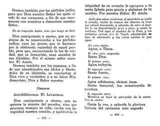 Oremos también por los pérfidos judíos
para que Dios nuestro Señor les quite el
velo de sus corazones, a fin de que reco-
nozcan con nosotros a Jesucristo nuestro
Señor.
No se responde Amén, sino que luego se dice:
Dios omnipotente y eterno, que no ex-
cluyes de tu misericordia a los pérfidos
judíos; oyes las preces que te hacemos
por la obstinada ceguedad de aquel pue-
blo, para que, reconociendo la luz de ver-
dad, que es Jesucristo, sean sacados de
sus tinieblas. Por el mismo señor nues-
tro. R) Amén.
Oremos también por los paganos, a fin
de que. abandonados sus ídolos y librán-
dolos de su idolatría, se conviertan al
Dios vivo y verdadero y a su único Hijo
Jesucristo, Dios y Señor nuestro.
OREMOS
Arrodillémonos. R) Levantaos.
Dios omnipotente y eterno, que no
quieres la muerte del pecador, sino que
procuras siempre su vida; recibe con be-
nignidad nuestra oración, y quitándole la
— 482 —
iniquidad de su corazón le agregues á til
santa Iglesia para gracia y alabanza de tu
nombre. Por nuestro Señor. R) Amén.
Acabildas estas oraciones, el sacerdote se quita
la casulla, recibe de manos del diácono la cruz
que estará prevenida, y estando de cara al pue-
blo lo va descubriendo poco a poco, y canta la
antífona: Ved aquí al madero de la Cruz, y los
ministros cantan ccn él: Venid, adorémosle; se
hace la adoración y los coros cantan lo Que
sigue:
Un coro canta:
Agios, o Theos.
El otro coro responde:
Santo Dios.
El primer coro:
Agios ischyrós.
El segundo coro:
Santo fuerte..
El primer coro:
Agios athánatos, eleison imas.
Santo inmortal, ten misericordia de
nosotros.
Ei segundo coro:
Mientras se hace la adoración de la santa
Cruz se canta:
Cante la voz, y aplauda la gloriosa
Victoria del certamen más sagrado
— 463 —
 