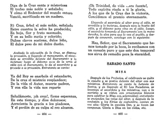 Diga de la Cruz santa y misteriosa
El trofeo más noble y señalado;
Y cómo el Redentor del mundo entero
Venció, sacrificado en un madero.
R) Cruz, árbol el más noble, señalado
Entre cuantos la selva ha producido;
En hoja, flor y fruto sazonado,
Y en su bello matiz y colorido;
Dulces clavos sostiene, dulce leño,
El dulce peso de mi dulce dueño.
Acabada la adoración de la Cruz, se dispone
la procesión, y llegando al monumento, el sacer-
dote se arrodilla delante del Sacramento y ¡o
inciensa; luego el diácono sc¡3a de la urna el
cáliz con el Sacramento, lo da al sacerdote y se
procede a la procesión. Entretanto se canta:
Ya del Rey se enarbola el estandarte,
De la cruz el misterio resplandece;
De la vida el Autor, muerte padece,
Y con ella la vida nos reparte
Saludárnoste, ¡oh cruz!, firme esperanza,
En este tiempo, y días dolorosos;
Acrecienta la gracia a los piadosos,
Y el perdón de su culpa al reo alcanza.
— 464 —
¡Oh Trinidad, de vida ...ara fuente!,
Todo espíritu rinda a ti la gloria,
A los que de la Cruz das la victoria,
Concédenos el premio eternamente.
Llegando el sacerdote al altar pone el cáliz, se
arrodilla y lo inciensa, después saca la hostia del
cáliz, y el diácono pone vino en el cáliz. Luego,
el sacerdote tomando el Sacramento'con la mano
derecha, lo alza para que lo vea el pueblo, y des-
pués de consumir, concluye con lo siguiente:
Haz, Señor, que el Sacramento que he-
mos tomado por la boca, lo recibamos con
un corazón puro y que este don temporal
nos sirva de remedio para la eternidad.
SÁBADO SANTO
M I S A
Después de las Profecías, el celebrante se quita
la casulla y se postra delante del altar con sus
ministros. Entretanto se canta la Letanía de
Santos, y en llegando al R) Los Pecadores, se
levantan el sacerdote y los ministros, van a la
sacristía y se visten con ornamentos blancos
para celebrar la Misa con. solemnidad; entretanto
se encienden las velas del altar, y después de la
confesión y los Kiries de costumbre, cantan en
voz alta: Gloria in excelsis Deo, y se tocan las
campanas. Gloria a Dios en los cielos, etc.
— 465 —
 
