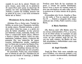 cuando le sacó de la cárcel. Vístete con
gran recato, pues estás en la presencia
de aquel Dios ante quien se encorvan de
respeto los más encumbrados Serafines.
Vestido y puesto de rodillas, ármate con
la señal de la cruz, y con toda reverencia
habla así al Señor:
Ofrecimiento de las obras del día
Altísimo Dios y Señor mío, Verdad in-
falible, en quien creo; Clemencia inefable,
en quien espero; Bondad infinita, a quien
amo sobre todas las cosas, y a quien me
pesa de haber ofendido: os doy gracias
por haberme criado, redimido, hecho cris-
tiano y conservado hasta ahora. Ofrezco
a honra y gloria vuestras, todos los pen-
samientos, palabras, obras y trabajos del
presente día, con intención de ganar
cuantas indulgencias pueda, rogándoos
por los fines que tuvieron los Sumos Pon-
tífices al concederlas, y aplicándolas en
sufragio de las benditas Ánimas del Pur-
gatorio y en satisfacción de mis pecados.
No permitáis, Padre mío amorosísimo,
que os ofenda en este día: libradme de los
lazos que me tiende el enemigo, y dadme
— 34 —
fortaleza para huir de las ocasiones de
pecar, .y vencer mi pasión dominante.
Quiero vivir y morir en vuestra santa fe;
para que sirviéndoos en esta vida, merez-
ca gozaros en el reino eterno de la gloria.
Amén.
Alcanzadme este favor, Ángeles y San-
tos del cielo; y Vos en especial, glorioso
San N • . . , Patrón y abogado mío, inter-
ceded por mí. Credo, Padre nuestro y Ave
María.
A María Santísima
;Oh, Señora mía! ¡Oh Madre mía! Yo
me ofrezco enteramente a Vos, y en prue-
ba de mi filial afecto os consagro en este
día mis ojos, mis oídos, mi lengua, mi co-
razón, en una palabra, todo mi ser. Ya
que soy todo vuestro, oh Madre de bon-
dad, guardadme y defendedme como cosa
y posesión vuestra.
Al Ángel Custodio
Ángel de Dios, bajo cuya custodia me
puos el Señor, con amorosa piedad; a mí,
que soy vuestro encomendado, alumbrad-
_ 35 —
 