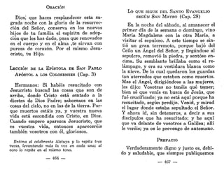 ORACIÓN
Dios, que haces resplandecer esta sa-
grada noche con la gloria de la resurrec-
ción del Señor, conserva en los nuevos
hijos de tu familia el espíritu de adop-
ción que les has dado, para que renovados
en el cuerpo y en el alma ,te sirvan con
pureza de corazón. Por el mismo Jesu-
cristo, tu Hijo.
LECCIÓN DE LA EPÍSTOLA DE SAN PABLO
APÓSTOL A LOS COLOSENSES (Cap. 3)
Hermanos: Si habéis resucitado con
Jesucristo buscad las cosas que son de
arriba, donde Cristo está sentado a la
diestra de Dios Padre; saboreaos en las
cosas del cielo, no en las de la tierra. Por-
que muertos estáis ya, y vuestra nueva
vida está escondida con Cristo, en Dios.
Cuando empero aparezca Jesucristo, que
es vuestra vida, entonces apareceréis
también vosotros con él, gloriosos.
Entona el celebrante Aleluya y lo repite tres
veces, levantando más la voz en cada una; él
coro lo repite en el mismo tono.
— 466 —
Lo QUE SIGUE DEL SANTO EVANGELIO
SEGÚN SAN MATEO (Cap. 28)
En la noche del sábado, al amanecer el
primer día de la semana o domingo, vino
María Magdalena con la otra María, a
visitar el sepulcro. A este tiempo se sin-
tió un gran terremoto, porque bajó del
Ceilo un Ángel del Señor, y llegándose al
sepulcro, removió la piedra, y sentóse en-
cima. Su semblante brillaba como el re-
lámpago, y era su vestidura blanca como
la nieve. De lo cual quedaron los guardas
tan aterrados que estaban como muertos.
Mas el Ángel, dirigiéndose a las mujeres,
les dijo: Vosotras no tenéis qué temer;
bien sé que venís en busca de Jesús, que
fué crucificado; ya no está aquí porque ha
resucitado, según predijo. Venid, y mirad
el lugar donde estaba sepultado el Señor.
Y ahora id, sin deteneros, a decir a sus
discípulos que ha resucitado; y he aquí
que va delante de vosotros a Galilea; allí
le veréis; ya os lo prevengo de antemano.
PREFACIO
Verdaderamente digno y justo es, debi-
do y saludable, que siempre publiquemos
— 467 —
 