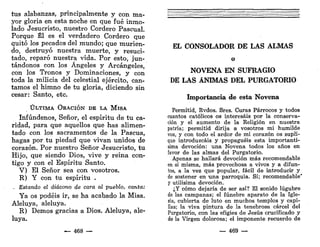 tus alabanzas, principalmente y con ma-
yor gloria en esta noche en que fué inmo-
lado Jesucristo, nuestro Cordero Pascual.
Porque Él es el verdadero Cordero que
quitó los pecados del mundo; que murien-
do, destruyó nuestra muerte, y resuci-
tado, reparó nuestra vida. Por esto, jun-
tándonos con los Ángeles y Arcángeles,
con los Tronos y Dominaciones, y con
toda la milicia del celestial ejército, can-
tamos el himno de tu gloria, diciendo sin
cesar: Santo, etc.
Ú L T I M A ORACIÓN DE LA M I S A
Infúndenos, Señor, el espíritu de tu ca-
ridad, para que aquellos que has alimen-
tado con los sacramentos de la Pascua,
hagas por tu piedad que vivan unidos de
corazón. Por nuestro Señor Jesucristo, tu
Hijo, que siendo Dios, vive y reina con-
tigo y con el Espíritu Santo.
V) El Señor sea con vosotros.
R) Y con tu espíritu .
, Estando el diácono de cara al pueblo, canta:
Ya os podéis ir, se ha acabado la Misa.
Aleluya, aleluya.
R) Demos gracias a Dios. Aleluya, ale-
luya.
468 —
EL CONSOLADOR DE LAS ALMAS
o
NOVENA EN SUFRAGIO
DE LAS ANIMAS DEL PURGATORIO
Importancia de esta Novena
Permitid, Rvdos. Sres. Curas Párrocos y todos
cuantos católicos os interesáis por la conserva-
ción y el aumento de la Religión en nuestra
patria; permitid dirija a vosotros mi humilde
voz, y con todo el ardor de mi corazón os supli-
que introduzcáis y propaguéis esta importantí-
sima devoción: una Novena todos los años en
favor de las almas del Purgatorio.
Apenas se hallará devoción más recomendable
en sí misma, más provechosa a vivos y a difun-
tos, a la vez que popular, fácil de introducir y
de sostener en una parroquia. Sí; recomendable'
y útilísima devoción.
¿Y cómo dejaría de ser así? El sonido lúgubre
de las campanas; el fúnebre aparato de la Igle-
sia, cubierta de luto en muchos templos y capi-
llas; la viva pintura de la tenebrosa cárcel del
Purgatorio, con las efigies de Jesús crucificado y
de la Virgen dolorosa; el imponente recuerdo de
— 469 —
 
