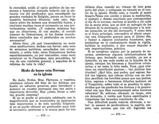 la eternidad, unido al canto patético de los res-
ponsos y lamentos, realzado todavía con la elo-
cuente voz del predicador, que, recordando las
grandes verdades de Religión, perora en favor de
nuestros hermanos difuntos; todo esto, digo
ejerce sobre los ánimos una irresistible fuerza, y
convierte muchas veces el novenario en una pro-
vechosísima misión. ¿Y cuántas misiones hay
que no obtuvieron, ni con mucho, el crecido
número de Comuniones, ni los demás consola-
dores resultados que vi producidos en muchos
novenarios?
Ahora bien; ¿de qué trascendencia no serán
estas meditaciones, hechas con fervor; esta serie
de sermones patéticos, escuchados con recogi-
miento, y sobre todo, estas Comuniones hechas
espontáneamente, no por costumbre, como suele
acontecer en la Cuaresma, sino precedidas, tal
vez, de una confesión general, y seguidas de la
reforma de toda la vida?
Modo de hacer esta Novena
en la iglesia
No dudo, Rvdos. Sres. Párrocos, y vosotros,
cristianos celosos del bien de las Ánimas, que
haréis un esfuerzo generoso para introducir y
sostener en vuestra parroquia una tan santa e
importante devoción. Mas ¿cómo llevar a cabo
tan grande empresa?
Si no se puede al principio celebrarla con la
magnificencia que se acostumbra en parroquias
más importantes o de más nutrida feligresía;
si no se puede obtener un predicador para todo
el novenario, procúrese a lo menos para los tres
— 470 —
últimos días; cuando no, vístase de luto gran
parte del altar, y coloqúese un túmulo en el cen-
tro de la iglesia. Hecho esto, y rezado el santo
Rosario.^Iéase con unción y pausa la meditación,
el ejemplo y demás oraciones que correspondan
al día de la novena; excítese al pueblo a oír cada
día la santa misa, que se dirá en sufragio" de los
difuntos de la parroquia, y comulgúese a la mis-
ma intención un día del novenario. Y como éste
es el fruto principal, convendría al efecto anun-
ciar una Comunión general para el último día,
y llamar a algunos confesores forasteros, que,
sentándose en el confesionario desde la vigilia,
faciliten la confesión, y den mayor impulso a
esta importantísima práctica.
Si se arredrase alguno por la penuria de re-
cursos, nómbrense algunos administradores de
Ánimas, que, haciendo una cuestión, ya sea a
domicilio, ya sea cada noche en la función de la
iglesia, recojan las limosnas y donativos volun-
tarios; y no tema le falte nada. Pues ¿qué cris-
tiano no contribuirá gustoso Í tan piadosa ins-
titución? ¿Qué hijo, qué padre, qué esposo, ha-
brá tan ingrato, que rehuse aliviar con un mó-
dico sacrificio las terribles penas que sus padres,
hijos, esposos o hermanos difuntos padecen en
el Purgatorio, sobre todo si se pondera lo agra-
decidas que les quedarán las Ánimas y la genero-
sidad con que Dios recompensará estos heroicos
esfuerzos? Sí, señores, abrazad, os ruego, esta
pía devoción, y veréis qué frutos espirituales y
temporales tan fecundos resultarán de ella.
Una dificultad puede todavía ofrecerse, a sa-
ber: la escasez de predicadores; lo suplirá, em-
pero, esta novena que con elle lograrán los
— 471 —
 