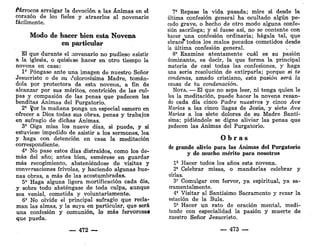 Párrocos arraigar la devoción a las Ánimas en el
corazón de los fieles y atraerlos al novenario
fácilmente.
Modo de hacer bien esta Novena
en particular
El que durante el novenario no pudiese asistir
a la iglesia, o quisiese hacer en otro tiempo la
novena en casa:
1' Póngase ante una imagen de nuestro Señor
Jesucristo o de su ¿olorosísima Madre, tomán-
dola por protectora de esta novena, a fin de
alcanzar por sus méritos, contrición de las cul-
pas y compasión de las penas que padecen las
benditas Ánimas del Purgatorio.
2" ^or la mañana ponga un especial esmero en
ofrecer a Dios todas sus obras, penas y trabajos
en sufragio de dichas Ánimas.
3' Oiga misa los nueve días, si puede, y si
estuviese impedido de asistir a los sermones, lea
y haga con detención en casa la meditación
correspondiente.
4° No pase estos días distraídos, como los de-
más del año; antes bien, esmérese en guardar
más recogimiento, absteniéndose de visitas y
conversaciones frivolas, y haciendo algunas bue-
nas obras, a más de las acostumbradas.
5' Haga alguna ligera mortificación cada día,
y sobre todo absténgase de toda culpa, aunque
sea venial, cometida y voluntariamente.
6' No olvide el principal sufragio que recla-
man las almas, y la suya en particular, que será
una confesión y comunión, lo más fervorosas
que pueda.
— 472 —
7' Repase la vida pasada; mire si desde la
última confesión general ha ocultado algún pe-
cado grave, o hecho de otro modo alguna confe-
sión sacrilega; y si fuese así, no se contente con
hacer una confesión ordinaria; hágala tal, que
abracé*' todos los malos pecados cometidos desde
la última confesión general.
8' Examine atentamente cuál es su pasión
dominante, es decir, la que forma la principal
materia de casi todas las confesiones, y haga
una seria resolución de extirparla; porque si te
condenas, amado cristiano, esta pasión será la
causa de tu condenación.
NOTA. — El que no sepa leer, ni tenga quien le
lea la meditación, puede hacer la novena rezan-
do cada día cinco Padre nuestros y cinco Ave
Marías a las cinco llagas de Jesús, y siete Ave
Marías a los siete dolores de su Madre Santí-
sima; pidiéndole se digne aliviar las penas que
padecen las Ánimas del Purgatorio.
O b r a s
de grande alivio para las Ánimas del Purgatorio
y de mucho mérito para nosotros
1* Hacer todos los años esta novena.
2" Celebrar misas, o mandarlas celebrar y
oírlas.
3' Comulgar con fervor, ya espiritual, ya sa-
cramentalmente.
4* Visitar al Santísimo Sacramento y rezar la
estación de la Bula.
5* Hacer un rato de oración mental, medi-
tando con especialidad la pasión y muerte de
nuestro Señor Jesucristo.
— 473 —
 