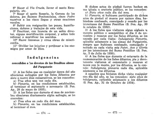 6?
Hacer el Vía Crucis, llevar el santo Esca-
pulario, etc.
7* Rezar el santo Rosario, la Corona de los
dolores, los Salmos Penitencíales, cinco Padre
nuestros a las cinco llagas y otras oraciones
vocales.
8* Sufrir con resignación las penas, humilla-
ciones, dolores y trabajos de esta vida.
9* Practicar, con licencia de un sabio direc-
tor, alguna mortificación corporal, y sobre todo
refrenar o mortificar los sentidos.
10* Hacer limosnas y otras obras de miseri-
cordia.
11' Olvidar las injurias y perdonar a los ene-
migos por amor de Dios.
I n d u l g e n c i a s
concedidas a los devotos de las Benditas almas
del Purgatorio
1) A los fieles que en cualquier época del año
ofrecieran sufragios por los fieles difuntos por
siete o nueve días consecutivos, se les conceden:
a) Tres años una vez cada día.
b) Plenaria, en las condiciones establecidas,
al terminar el septenario o novenario (S. Pen.
Ap„ 28 de mayo de 1933).
2) A los fieles que durante el mes de noviem-
bre ofrecieran diariamente algún sufragio, se les
conceden:
a) Tres años en cada día del mes.
b) Plenaria, en las condiciones establecidas,
al terminar el mes.
— 474 —
Si dichos actos de piedad fueren hechos en
una iglesia u oratorio público, se les conceden:
a) ^Siete años cada día del mes. •'_',
b)- Plenaria, si hubiesen participado de dichos
actos de piedad al menos por quince días, ha-
biéndose confesado, comulgado y rezado por las
intenciones del Sumo Pontífice (S. Pen. Ap., 30
de octubre de 1932).
3) A los fieles que visitaren algún aiglesia u
oratorio público o semipúblico el día 2 de no-
viembre y rezaren por los fieles difuntos, se les
concede por cada visita: Indulgencia Plenaria,
aplicable solamente a las almas del Purgatorio,
siempre que hubiesen confesado, comulgado y
recitado en cada visita seis Pater, Ave y Gloria
por las intenciones del Sumo Pontífice (S. Pen.
Ap., 5 de Julio de 1930).
4) A los fieles que durante el octavario de la
conmemoración de los fieles difuntos, pía y devo-
tamente visitaren el cementerio y rezaren al
menos con la mente, por los difuntos, se le con-
cede: Indulgencia plenaria cada día, aplicable
solamente a los difuntos.
A aquellos que hicieren dicha visita cualquier
otro día del año, se les conceden: siete años de
indulgencia, aplicable solamente a los difuntos
(S. Pen. Ap., 31 de Octubre de 1934).
—• 475 —
 
