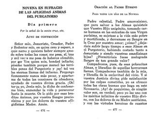 NOVENA EN SUFRAGIO
DE LAS AFLIGIDAS ÁNIMAS
DEL PURGATORIO
D í a p r i m e r o
Por la señal de la santa cruz, etc.
ACTO DE CONTRICIÓN
Señor mío, Jesucristo, Creador, Padre
y Redentor mío, en quien creo y espero, a
quie ñamo y quisiera haber siempre ama-
do sobre todas las cosas; me pesa, sí, una
y mil vec?s me pesa de haberos ofendido,
por ^er Vos quien sois, bondad infinita;
pésame también porque merecí las terri-
bles penas del Purgatorio y ¡ay! tal vez
las eternas llamas del infierno. Propongo
firmemente nunca más pecar, y apartar-
me de todas las ocasiones de ofenderos,
ayudado de vuestra divina gracia. ¡Oh!
terga yo, Jesús mío, la dicha de confesar-
me bien, enmendar la vida y perseverar
hasta la muerte. Os lo pido por esas ben-
ditas Ánimas, por vuestra Sangre precio-
sísima y por los dolores de vuestra afli-
gidísima Madre. Amén.
— 476 —
ORACIÓN AL PADRE ETERNO
PARA TODOS LOS DÍAS DE LA NOVENA
Padre celestial, Padre amorosísimo,
que para salvar a las Almas quisisteis
que Vuestro Hijo unigénito, tomando car-
ne humana en las entrañas de una Virgen
purísima, se sujetase a la vida más pobre
y mortificada, y derramase su Sangre en
la Cruz por nuestro amor; ¿cómo? ¿deja-
ríais sufrir largo tiempo a esas Almas en
el Purgatorio, habiendo costado tanto a
Jesucristo y siendo vuestras amadísimas
hijas? ¿Permitiríais fuese malograda
Sangre de tan grande valor?
Compadeceos, pues, de esas pobrecitas
Almas, y libradlas de aquellas horrorosas
llamas. Compadeceos también de la mía,
y libradla de la esclavitud del vicio. Y si
vuestra Justicia divina pide satisfacción
por las culpas cometidas, yo os ofrezco
todas las obras buenas que haga en este
Novenario. ¡Ay! de poquísimo, de ningún
valor son, en verdad; pero yo las uno con
los méritos infinitos de vuestro Hijo divi-
no, con los dolores de su Madre santísima,
y con las virtudes heroicas de cuantos
— 477 —
 
