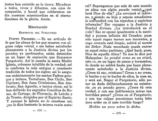justos han existido en la tierra. Miradnos
a todos, vivos y difuntos, con ojos de
compasión, y haced que celebremos un
día .vuestras misericordias en el eterno
descanso de la gloria. Amén.
MEDITACIÓN
EXISTENCIA DEL PURGATORIO
PUNTO PRIMERO. — Es un artículo de
fe que las almas de los que mueren con al-
guna culpa venial, o sin haber satisfecho
plenamente a la Justicia divina por los
pecados ya perdonados, están detenidas
en un lugar de expiación que llamamos
Purgatorio. Así lo enseña la santa Madre
Iglesia, columna infalible de la verdad; así
lo confirma la más antigua y constante
tradición de todos los siglos; así lo asegu-
ran unánimemente los santos Padres grie-
gos y latinos, Tertuliano, San Cirilo, San
Cipriano, San Juan Crisóstomo, San Am-
brosio, San Agustín, y tantos otros; así lo
han definido los sagrados Concilios de Ro-
ma, de Cartago, de Florencia, de Letrán y
de Trento, dirigidos por el Espíritu Santo.
Y aunque la Iglesia no -lo enseñase así,
; no lo dice bastante la misma razón natu-
— 478 —
ral? Supongamos que sale de este mundo
un alma con algún pecado venial;g¿qué
hará Dios de ella? ¿La arrojará al infier-
no, y siendo su hija y esposa amadísima
la confundirá con los reprobos y espíritus
infernales? Eso repugna a la Justicia y
Bondad divinas. ¿La introducirá en el
cielo? Eso se opone igualmente a la santi-
dad y pureza infinita del Creador; pues
sólo aquel cuyas manos son inocentes, y
cuyo corazón está limpio, subirá al monte
del Señor. Nada manchado puede entrar
en aquel reino purísimo. ¿Qué hará, pues,
Dios de aquella Alma? Ya nos lo dice por
Malaquías: La pondré como en un crisol,
esto es, en un lugar de penas y tormentos,
de donde no saldrá hasta que haya plena-
mente satisfecho a la Justicia divina.
¿Crees tú eso, cristiano? Creas o no creas,
te burles o no te burles de ellos, la cosa es,
y será así. Negar el Purgatorio, sólo po-
ner en duda deliberadamente su existen-
cia ,es ya pecado grave. ¿Crees tú esta
verdad, y con esa indiferencia miras tan
horribles penas? ¿Crees en el Purgatorio,
y con tus culpas amontonas tanta leña
para arder en el más terrible fuego?
Medita un poco sobre lo dicho.
— 479 —
 