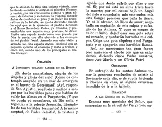que le alcanzó de Dios una insigne victoria, pues
habiendo sucedido a Gorgias el soberbio Nicanor,
y venido con un crecidísimo ejército y gran nú-
mero de caballos y elefantes, la víspera? cansado
Judas de combinar el plan y de hacer los prepa-
rativos de la batalla, se queda dormida; cuando
he aquí que se le aparecen el profeta Jeremías
y el Sumo Sacerdote Onías, ya difuntos, y pre-
sentándole una espada muy preciosa, le dicen:
Recibe esta espada santa como una prenda que
Dios te envía: con ella abatirás a los enemigos
de mi pueblo Israel. Armado con esta visión y
armado con esta espada divina, embistió con un
pequeño ejército al enemigo y mató a treinta y
cinco mil, siendo uno de los principales el mis-
mo Nicanor.
ORACIÓN
A JESUCRISTO SUDANDO SANGRE EN EL HUERTO
¡Oh Jesús amantísimo, alegría de los
Ángeles y gloria del cielo! ¡Cómo os con-
templo anegado en un mar de amargura
en el huerto de Getsemaní! ¡Ay!, respon-
de San Agustín, rogabais y sudabais san-
gre por las horribles penas que habían de
sufrir las Almas en el Purgatorio. ¡Y que
no pueda yo consolaros, oh Dio smío, y
regocijar a la celeste Jerusalén, librándo-
las de tan terribles tormentos! A lo menos
aceptad, oh Padre celestial, la tristeza y
— 482 —
agonía que Jesús sufrió por ellas y por
mí. Sí; por mí está su alma triste hasta
la muerte; por mi causa bajó un Ángel
del cielo a consolarle; mío este sudor, mía
esta Sangre preciosa que baña la tierra.
Yo os la ofrezco, oh Dios de amor; acep-
tadla en expiación de mis culpas y sufra-
gio de las Ánimas. Y pues es sangre de
valor infinito, dejad caer una gota sobre
mi corazón, y quedarán borradas mis cul-
pas. Caiga una gota siquiera e nel Purga-
torio y se apagarán sus horribles llamas.
¡Ay!, no merecemos tan gran favor;
pero muévaos el afecto con que os salu-
damos, diciendo cinco Padre nuestros,
cinco Ave María y un Gloria Patri
OBSEQUIO
En sufragio de las santas Ánimas to-
mar la generosa resolución de asistir al
Novenario cada día, o de suplir haciendo
la Novena en casa, si alguno estuviese
impedido de ir a la iglesia.
ORACIÓN
A LAS ÁNIMAS EN EL PURGATORIO
Esposas muy queridas del Señor, que
encerradas en la cárcel del Purgatorio su-
— 483 —
 