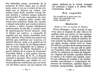 fris indecibles penas, careciendo de la
presencia de Dios, hasta que os purifi-
quéis, como el oro en el crisol, de las reli-
quias que os dejaron las culpas; ¡con
cuánta razón desde aquellas voraces lla-
mas clamáis a vuestros amigos pidiendo
misericordia! Yo me compadezco de vues-
tro dolor, y quisiera tener caudal sufi-
ciente para satisfacer deuda tan crecida;
y aunque más pobre que vosotras mismas,
os ofrezco y aplico cuantas indulgencias
pudiere ganar en este día, y cuantas obras
de supererogación hiciere durante (diga
el tiempo que quiera), a excepción de
aquellas que por alguna necesidad parti-
cular aplicare. Pero siendo tan pobres mis
méritos para satisfacer por vosotras a la
Justicia Divina, apelo a la piedad de los
Justos, a los ruegos de los Bienaventura-
dos, al tesoro inagotable de la Iglesia, a
la intercesión de María Santísima y al
precio infinito de la sangre de Jesucristo.
Conceded, Señor, a esas pobres Ánimas,
sobre todo al alma de N. N., el deseado
consuelo y descanso. Pero confío también,
Almas agradecidas, que tendré en vos-
otras poderosas medianeras que me alcan-
cen del Señor gracia con que deteste mis
— 484 —
culpas, adelante en la virtud, sojuzgue
mis pasiones y llegue a la eterna bien-
aventuranza. Amén.
D í a s e g u n d o
Por la señal de la santa cruz, etc.
Señor mío Jesucristo, etc.
Padre celestial, etc.
MEDITACIÓN
SOBRE LA PENA DE SENTIDO EN GENERAL
PUNTO PRIMEKO.—Ven, mortal; tú que
vives como si después de esta vida no te
quedase nada que temer, ni que esperar;
ven; penetra con el espíritu en aquellos
horrendos calabozos donde la Justicia di-
vina acrisola las Almas de los que mueren
con algún pecado venial; mira si, fuera
del infierno, pueden darse penas mayores,
ni aun semejantes a las que allí se pade-
cen Considera todos cuantos dolores han
sufrido los enfermos en todos los hospita-
les y lugares del mundo; aquellos dolores
de cabeza y de vientre tan agudos, aque-
llos tan rabiosos de costado y de muelas,
aquellas convulsiones y contorsiones es-
pantosas de miembros, aquellas llagas y
postemas insoportables, aquellos dolores
— 485 —
 