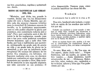 me hoy, guardadme, regidme y gobernad-
me. Amén.
MODO DE SANTIFICAR LAS OBRAS
DEL DÍA
"Mortales, ¡qué dicha tan grande la
vuestra, decían una vez los Bienaventu-
rados del cielo a Santa Matilde, que po-
déis cada día atesorar riquezas infinitas
para la eternidad! Si fuésemos capaces de
envidia, os la tendríamos seguramente;
pues no sólo podéis adquirir la gloria que
poseemos, sino aumentarla todavía más y
más". Pero ¡qué confusión será el día del
juicio la de los negligentes, cuando vean
que a tan poca costa pudieron acaudalar
tesoros inmensos: que a cada obra bien
hecha, por baja e indiferente que parecie-
se, correspondía un grado más de gracia
en vida y un grado más de gloria en la
eternidad; y que por su indolencia riada
recogieron! No seamos del número de los
necios. Ora comamos, ora bebamos, ora
hagamos cualquier otra cosa, no obremos
jamás por costumbre ni amor propio, sino
puramente por agradar a Dios. Esta recti-
tud de intención es una sagrada alquimia
que sabe convertir en oro purísimo el
— 36 —
jiolvo despreciable. Veamos, pues, cómo
se podrán santificar las obras del día.
T r a b a j o
Al principiarle haz la señal de la cruz, y di:
Dios mío, bendecid este trabajo, y acep-
tadle en unión de los muchos que sufris-
teis por mí.
Cuidado con maldecir o jurar cuando el tra-
bajo no salga bien; cuidado con murmurar o
divertirse cantando canciones indecentes, como
hacen tantos trabajadores. ¡Cuánto mejor sería
cantar alguna canción piadosa, o meditar algún
paso de la Pasión del Señor!
Quien no supiese hacer esto, podría, a lo me-
nos, si.i interrumpir las ocupaciones, elevar a
menudo el corazón q Dios, con estas o semejantes
aspiraciones:
Os amo, Bien mío . . . En Vos creo, en
Vos espero, ¡dulce Jesús m í o ! . . , Virgen
Santísima, sed m i madre, yo quiero ser
hijo vuestro . . . Jesús dulcísimo, tened
misericordia de m í . •. Ofrézcoos, Señor,
este frío, calor, trabajo, etc., uniéndole a
los trr.bajos, calores y fríos que Vos pade-
cisteis por mí.
— 37 —
 