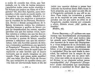 y males de corazón tan vivos, que han
acabado con la vida de tantas personas;
¿igualarían todos estos males reunidos a
los dolores que padece un Alma en el Pur-
gatorio? No, dice San Agustín, pues éstos
exceden a todo cuanto se puede sentir, ver
o imaginar en este mundo. Añadid a to-
dos estos males los suplicios y tormentos
que la crueldad de los Nerones, Dioclecia-
nos, Decios y demás perseguidores de la
Iglesia inventaron contra los cristianos.
Aquellas tenazas y garfios de hierro con
que les despedazaban las carnes, aquellas
parrillas con que los asaban vivos, aque-
llas catastas y ecúleos con que les descon-
yuntaban los miembros, aquellas ruedas
de navajas y puntas de hierro, aquellas
prensas y máquinas con que los martiri-
zaban; todo este horrible aparato de dolo-
res y tormentos acerbísimos ¿no igualaría
al Purgatorio? Tampoco, dice San Ansel-
mo, pues la menor pena de aquel lugar de
expiación es más terrible que el mayor
tormento que se pueda imaginar en este
mundo. Pues, ¡qué penas serán aquéllas!
¡Ah! son tales, dice San Cirilo de Jerusa-
lén, que cualquiera de aquellas almas que-
rría más ser atormentada hasta el día del
— 486 —
juicio con cuantos dolores y penas han
padecido los hombres desde Adán hasta la
hora presente, que no estar un solo día en
el Purgatorio sufriendo lo que allí se pa-
dece. Pues todos los tormentos y penas
que se ha nsufrido en este mundo, com-
parados con los que sufre un alma en el
Purgatorio, pueden tenerse por consuelo
y alivio. Solatio erunt. ¡Ah! ¡quién no
tiembla!
Medita, etc.
PUNTO SEGUNDO.—¿Y quiénes son esas
Ánimas tan horriblemente atormentadas
en el Purgatorio? ¡Ay! ¡qué motivo éste
tan grande para hacernos temblar! Son
obra maestra de la mano del Omnipoten-
te, y vivas imágenes de su divinidad; son
amigas, hijas y esposas amadísimas del
Señor; ¡y no obstante son tan severamen-
te castigadas! Dios las amó desde la eter-
nidad, las redimió con la sangre de sus
venas, ahora las ama con un amor infi-
nito, como que están en su gracia y amis-
tad divina; ¡y no obstante sufren penas
imponderables! ¡Ay! ¡Purgatorio! ¡Purga-
torio! ¡Cuan claramente nos manifiestas
la justicia y santidad de Dios! ¡Qué ho-
— 487 —
 