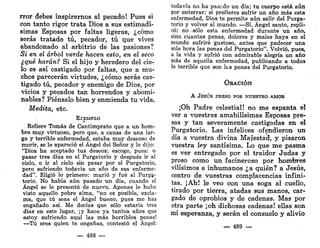 rror debes inspirarnos al pecado! Pues si
con tanto rigor trata Dios a sus estimadí-
simas Esposas por faltas ligeras, ¿cómo
serás tratado tú, pecador, tú que vives
abandonado al arbitrio de las pasiones?
Si en el árbol verde hacen esto, en el seco
¿qué harán? Si el hijo y heredero del cie-
lo es así castigado por faltas, que a mu-
chos parecerán virtudes, ¿cómo serás cas-
tigado tú, pecador y enemigo de Dios, por
vicios y pecados tan horrendos y abomi-
nables? Piénsalo bien y enmienda tu vida.
Medita, etc.
EJEMPLO
Refiere Tomás de Cantimprato que a un hom-
bre muy virtuoso, pero que, a causa de una lar-
ga y terrible enfermedad, estaba muy deseoso de
morir, se le apareció el Ángel del Señor y le dijo:
"Dios ha aceptado tus deseos; escoge, pues: o
pasar tres días en el Purgatorio y después ir al
cielo, o ir al cielo sin pasar por el Purgatorio,
pero sufriendo todavía un año de esa enferme-
dad". Eligió lo primero: murió y fué al Purga-
torio. No había aún pasado un día, cuando el
Ángel se le presentó de nuevo. Apenas le hubo
visto aquello pobre alma, "no es posible, excla-
ma, que tú seas el Ángel bueno, pues me has
engañado así. Me decías que sólo estaría tres
días en este lugar, ¡y hace ya tantos años que
estoy sufriendo aquí las más horribles penas!
—Tú eres quien te engañas, contestó el Ángel:
— 488 —
todavía no ha pasado un día; tu cuerpo está aún
por enterrar; si prefieres sufrir un año más esta
enfermedad, Dios te permite aún salir del Purga-
torio y volver al mundo. —Sí, Ángel santo, repli-
có; no -sólo esta enfermedad durante un año,
sino cuantas penas, dolores y males haya en el
mundo sufriré gustoso, antes que padecer una
sola hora las penas del Purgatorio". Volvió, pues,
a la vida y sufrió con admirable alegría un año
más de aquella enfermedad, publicando a todos
lo terrible que son k s penas del Purgatorio.
ORACIÓN
A JESÚS PRESO POR NUESTRO AMOR
¡Oh Padre celestial! no me espanta el
ver a vuestras amabilísimas Esposas pre-
sas y tan severamente castigadas en el
Purgatorio. Las infelices ofendieron un
día a vuestra divina Majestad, y pisaron
vuestra ley santísima. Lo que me pasma
es ver entregado por el traidor Judas y
preso como un facineroso por hombres
vilísimos e inhumanos ¿a quién? a Jesús,
centro de vuestras complacencias infini-
tas. ¡Ah! le veo con una soga al cuello,
tirado por tierra, atadas sus manos, car-
gado de oprobios y de cadenas. Mas por
otra parte ¡oh dichosas cadenas! ellas son
mi esperanza, y serán el consuelo y alivio
— 489 —
 