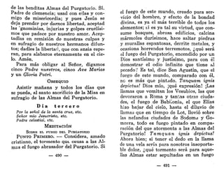 de las benditas Almas del Purgatorio. Sí.
Padre de clemencia; usad con ej.las y con-
migo de misericordia; y pues Jesús se
deja prender por darnos libertad, aceptad
las 'gnominias, injurias y golpes cruelísi-
mos que padece por nuestro amor. Acep-
tadlas en remisión de nuestras culpas y
en sufragio de nuestros hermanos difun-
tos; dadles la libertac, que con ansia espe-
ran, para alabaros eternamente en el cie-
lo. Amén.
Para más obligar al Señor, digamos
cinco Padre nuestros, cinco Ave Marías
y un Gloria Patri.
OBSEQUIO
Asistir mañana y todos los días que
se pueda, al santo sacrificio de la Misa en
sufragio de las Almas del Purgatorio.
D í a t e r c e r o
Por la señal de la santa cruz, etc.
Señor mío Jesucristo, etc.
Padre celestial, etc.
MEDITACIÓN
SOBRE EL FUEGO DEL PURGATORIO
PUNTO PRIMEHO. — Considera, amado
cristiano, el tormento que causa a las Al-
mas el fuego abrasador del Purgatorio. Si
— 490 —
el fuego de este mundo, creado para ser-
vicio del hombre, y efecto de la bondad
divina, es ya el más terrible de todps los
elementos; ti es ya tal su virtud, que con-
sume bosques, abrasa edificios, calcina
mármoles durísimos, hace saltar piedras
y murallas espantosas, derrite metales, y
ocasiona horrendos terremotos, ¿qué será
el fuego del Purgatorio, encendido por un
Dios santísimo y justísimo, para con él
demostrar el odio infinito que tiene al
pecado? Es tal, dice San Agustín, que el
fuego de este mundo, comparado con él,
no es más que pintado. Tanquam ignis
depictus! Dios mío, ¡qué expresión! ¡Las
llamas que vomitan los Vesubios, las que
devoraron a Roma y tantas otras ciuda-
des, el fuego de Babilonia, el que Elias
hizo bajar del cielo, hasta el diluvio de
llamas que en tiempo de Lot, llovió sobre
las nefandas ciudades de Sodoma y Go-
morra, todo es fuego pintado en compa-
ración del que atormenta a las Almas del
Purgatorio! Tamquan ignis depictus!
Ahora bien; si tener el dedo en la llama
de una vela sería para nosotros insoporta-
ble dolor, ¿qué tormento será para aque-
llas Almas estar sepultadas en un fuego
— 491 —
 