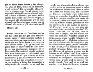 que es, dicen Santo Tomás y San Grego-
rio, igual en todo, menos en la duración,
al del infierno? Sí; escuchadlo, almas ti-
bias, y estremeceros. Con el mismo fuego
se purifica el elegido y arde el condenado;
con la única diferencia, que aquél saldrá
cuando haya satisfecho por sus culpas, y
éste arderá allí eternamente. ¿Y en esas
abrasadoras llamas quieres tú caer por tu
tibieza? ¡Oh ceguera! ¡Oh locura sin igual!
Medita, etc.
PUNTO SEGUNDO. — Considera cuáles
son las faltas por las que Dios infinita-
mente bueno y misericordioso castiga a
sus amadísimas esposas con tanto rigor, y
verás que son faltas leves, y a veces un
solo pecado venial. ¡Oh! ¡y qué mal tan
grave debe ser éste delante de Dios, cuan-
do es tan severamente castigado en el
Purgatorio. En efecto; el pecado venial es
leve, si se le compara co nel mortal, pero
en sí es mayor mal que la ruina de todos
los imperios y que la destrucción del uni-
verso es un mal tan espantoso, que exce-
de en malicia a todas las desgracias y
calamidades del mundo; es un mal tan
— 492 —
grande, que si cometiéndolo pudieses con-
vertir a todos los pecadores, sacar a todos
los Condenados del infierno, librar a todas
las Almas del Purgatorio, aun entonces
no debieras cometerlo, pues todos estos
bienes no igualarían la malicia del pecado
más leve, porque aquéllos son males de
la criatura, y éste es un mal y una ofensa
hecha al mismo Creador. ¿Puedes oír esto
sin horrorizarte y sin mudar de conduc-
ta? Pero ¡ay! ¿qué es tu vida, sino una
serie no ininterrumpida de pecados? ¡Pe-
cados cometidos con los ojos, con los
oídos, con la lengua, con las manos, con
todos los sentidos! ¡Cuántas culpas por
la ignorancia crasa y olvido voluntario de
tus obligaciones!. . . ¡Cuántas indiscrecio-
nes por la distracción de tu espíritu, por
la violencia de tu genio, por la temeridad
de tus juicios, por la malicia de tus sos-
pechas! ¡Cuántas faltas por no querer
mortificarte, ni sujetarse a otro, por tu
ligereza en el hablar! ¡Ay! llora, cristia-
no, tu ceguedad; y a la claridad del fuego
espantoso del Purgatorio, comprende por
último cuan grande mal es cometer un
pecado venial. Pero ¡ay! es un mal tan
grande; ¡y tú, lejos de llorarle, lo come-
— 493 —
 