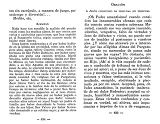 tes sin escrúpulo, a manera de juego, pa-
satiempo y diversión!. . .
Medita, etc.
EJEMPLO
Nada hace tan sensible la malicia del pecado
venial como las muchas almas, de que consta por
varias y auténticas apaiiciones, que han expiado
en el Purgatorio faltas, según nuestro modo de
hablar muy ligeras.
Unas fueron condenadas a él por haber habla-
do en la iglesia sin necesidad, como una niña de
siete años, según refiere Cesáreo; otras, como la
hermana de San Pedro Damiano, por haber escu-
chado con gusto una canción profana. Murió
Vitalina, noble doncella romana, tenida por San-
ta Mónica en tan buena opinión que encomen-
daba a su hijo Agustín en sus oraciones; y a
pesar de esto, se apareció muy triste a San Mar-
tín obispo, diciéndole: Estoy ardiendo por haber-
me lavado dos o tres veces la cara con dema-
siada-vanidad. Un religioso fué al Purgatorio,
por no haber hecho inclinación de cabeza al
decir Gloria Patri, al fin de los Salmos; otros
por estarse a la lumbre más de lo ordinario en
tiempo de invierno; allá fué a parar San Seve-
rino por ciertas negligencias en el rezo divino;
un niño de nueve años por no haber pagado o
devuelto algunas frioleras que habí^. tomado;
muchos años estuvo en aquel fuego un padre de
familia por haber descuidado la buena educa-
ción de sus hijos; San Valero por haber favore-
cido demasiado a un sobrino suyo; y así de otros
muchos.
- 494 —
ORACIÓN
A JESÚS CONDUCIDO DE TRIBUNAL EN TRIBUNAL
¡Oh Padre amantísimo! cuando consi-
deró las innumerables ofensas que cada
día cometo contra vuestra soberana Ma-
jestad, cuando me veo siempre iracundo,
soberbio, vengativo, falto de virtudes y
lleno de defectos y vicios, no puedo me-
nos de temblar al postrarme a vuestros
pies. ¿Y cómo me atreveré yo a interce-
der por las afligidas Almas del Purgato-
rio, siendo yo merecedor de penas más
graves que las suyas? No obstante, me
anima vuestro benignísimo y pacientísi-
mo Hijo. ¡Ah! si le veis cargado de cade-
nas y conducido de tribunal en tribunal,
es por mi amor; sí, a pesar de ser Juez de
vivos y muertos, oye las más inicuas acu-
saciones y falsos testimonios, si le veis
insultado, escupido, abofeteado y piso-
teado ,es por mi amor. Aceptad, pues, oh
Padre amantísimo, la paciencir inaltera-
ble de mi dulce Redentor; aceptad su si-
lencio, humildad y mansedumbre asom-
brosos. Estas virtudes confunden y con-
denan es verdad, mi altivez,. mis impa-
ciencias e ímpetus de ira y de venganza;
— 495 —
 