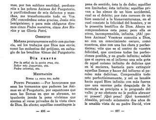 mas, por tan sublime santidad, perdona-
réis a las pobres Ánimas del Purgatorio,
y purificándome de mis defectos y man-
chas, me transformaréis todo en Vos.
¡Oh! concededme estas gracias, Jesús mío
benignísimo; y para más obligaros dire-
mos cinco Padre nuestros, cinco Ave Ma-
rías y un Gloria Patri.
OBSEQUIO
Mañana procuraremos sufrir con pacien-
cia, así los trabajos que Dios nos envíe,
como las molestias del prójimo, en sufra-
gio de las benditas Almas del Purgatorio.
D í a c u a r t o
Por la señal de la santa cruz, etc.
Señor mío Jesucristo, etc.
Padre celestial, etc.
MEDITACIÓN
SOBRE LA PENA DEL DAÑO
PUNTO PRIMERO.—Por horrorosos que
sean los tormentos que padecen las Áni-
mas en el Purgatorio, por espantosas que
sean las llamas en que se abrasan, no
igualarán jamás la pena vivísima que
sienten al verse privadas de la vista clara
de Dios. En efecto; aquéllas constituyen la
— 496 —
pena de sentido, ésta la de daño; aquéllas
son limitadas; ésta infinita; aquéllas pri-
van a las almas de un bien accidental,
cual es el deleite; por ésta carecen de un
bien esencial a la bienaventuranza, en el
cual consiste la felicidad del hombre, y es
la posesión beatífica de Dios. Ahora no
comprendemos esta pena; pero ella es
atroz, incomprensible, infinita. ¡Ah! ¡po-
bres Ánimas! Vosotras conocéis a Dios,
no con un conocimiento oscuro, como
nosotros, sino con una luz clara y perfec-
tísima; veis que es el centro de vuestra
felicidad, que contiene todas las perfec-
ciones posible, y en grado infinito; sabéis
que si cayera en el infierno una sola gota
de aquel océano infinito de delicias que
en sí encierra, bastaría para extinguir
aquellas llamas y hacer del infierno el pa-
raíso más delicioso. Comprendéis todo
esto perfectísimamente, y así os lanzáis
hacia aquel Bien infinito con más fuerza
que una enorme peña desgajada de la
montaña se precipita a lo progundo del
valle; ¡y no obstante no le podéis abrazar
ni poseer! ¡Qué pena! ¡Qué tormento!
Absalón, privado solamente dos años de
la amable vista de su padre David, vive
— 497 —
 