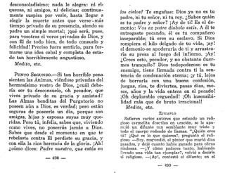 desconsoladísimo; nada le alegra: ni ri<
quezas, ni amigos, ni delicias; continua-
mente suspira por verle, hasta llegar a
elegir la muerte antes que verse-más
tiempo privado de su presencia, siendo su
padre un simple mortal; ¡qué será, pues,
para vosotras el veros privadas de Dios, y
con Él de todo bien, de todo consuelo y
felicidad! Preciso fuera sentirlo, para for-
marse una idea cabal y completa de esta-
do tan horriblemente angustioso.
Medita, etc.
PUNTO SEGUNDO.—Si tan horrible pena
sienten las Ánimas, viéndose privadas del
hermosísimo rostro de Dios, ¿cuál debe-
ría ser tu desconsuelo, oh pecador, que
vives privado de su gracia y amistad?
Las Almas benditas del Purgatorio no
poseen aún a Dios, es verdad; pero están
seguras de poseerle un día, porque son
amigas, hijas y esposas suyas muy que-
ridas. Pero tú, infeliz, sabes que, viviendo
como vives, no poseerás jamás a Dios.
Sabes que desde el momento en que te
rebelaste contra Él perdiste su gracia, y
con ella la rica herencia de la gloria. ¡Ah!
¿cómo dices: Padre nuestro, que estás en
— 498 —
los cielos? Te engañas: Dios ya no es tu
padre, ni tu señor, ni tu rey. ¿Sabes quién
es tu padre y señor? ¡Ay de ti! Es el de-
monio: Vos ex paire diaholo estis. A él te
entregaste pecando, él es tu compañero
inseparable; tú eres su esclavo. Si Dios
rompiera el hilo delgado de tu vida, ¡ay!
el demonio-se apoderaría de ti y arrastra-
ría su presa al fuego del infierno. ¡Ay!
¿Crees esto, pecador, y no obstante duer-
mes tranquilo? Dios todopoderoso es tu
enemigo, tiene firmada contra ti la sen-
tencia de condenación eterna; ¡y tú, lejos
de borrarla con una buena confesión,
juegas, ríes, te diviertes, pasas días, me-
ses, años y la vida entera en el pecado!
¡Oh deplorable ceguedad! ¡Oh insensibi-
lidad más que de bruto irracional!
Medita, etc.
EJEMPLO
Refieren varios autores que estando un reli-
gioso c&rmelita dsscilzo en oración, se le apa-
reció un difunto ccn semblante muy triste y
todo el cuerpo rodeado de llamas. "¿Quién eres
tú? ¿Qué es lo que quieres?, preguntó el reli-
gioso. —Soy, respondió, el pintor que murió días
pasados, y dejé cuanto había ganado para obras
piadosas. —¿Y cómo padeces tanto, habiendo
llevado una vida tan ejemplar?, volvió a decirle
el religioso. —¡Ay!, contestó el difunto; en el
— 499 —
 