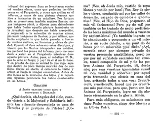 tribunal del supremo Juez se levantaron contra
mí muchas almas, unas que padecían terribles
penas en el Purgatorio, y otras que ardían en el
infierno, jd. causa de una pintura obscena, que
hice a instancias de un caballero. Por fortuna
mía se presentaron también muchos Santos, cu-
yas imágenes pinté, y dijeron para defenderme
que había hecho aquella pintura inmodesta en
la juventud, que después me había arrepetido,
y cooperado a la salvación de muchas almas,
pintando imágenes de Santos; y por último, que
había empleado lo que había ganado, a fuerza
de muchos sudores, en limosnas y obras de pie-
dad. Oyendo el Juez soberano estas disculpas, y
viendo que loe Santos interponían sus méritos,
me perdonó las penas del infierno, pero me con-
denó apestar en el Purgatorio mientras dure
aquella pintura. Avisa, pues, al caballero N. N.,
que la eche al fuego; y ¡ay! de él si no lo hace.
Y en prueba de que es verdad lo que digo, sepa
que dentro de poco tiempo morirán dos de sus
hijos. Creyó, en efecto, el caballero la visión y
arrojó al fuego la imagen escandalosa. Antes de
dos meses se le murieron dos hijos, y él reparó
con rigurosa penitencia los daños ocasionados
en las Almas.
ORACIÓN
A JESÚS TRATADO COMO LOCO Y
PROPUESTO A BARRABÁS
¿Qué decíais, ohÁngeles del cielo, cuan-
do visteis a la Majestad y Sabiduría infi-
nita tan vilmente despreciada en casa de
Herodes y en pretorio de Pilatos? ¿Có-
— 500 —-
mo? ¡Vos, oh Jesús mío, vestido de ropa
blanca y tenido por loco! ¡Vos, Rey de cie-
los y tierra, conducido así por las calleé de
Jerusalén,- cargado de oprobios e ignomi-
nias! ¡Vos, el Hijo de Dios, pospuesto al
más vil facineroso! Pero ¡ay de mí! ¡yo
también os he tratado de necio prefirien-
do las locas máximas del mundo a vuestra
ley sapientísima! ¡Yo también ingrato os
he abandonado y pospuesto a un vil inte-
rés, a un sucio deleite, a un puntillo de
honra por un miserable qué dirán! ¡Ay!,
merecía estar por siempre privado de
vuestra presencia amabilísima, peroj- ya
que por mí sufristeis escarnios tan crue-
les, tened compasión de mí y xle las po-
bres Ánimas del Purgatorio. Sí, Jesús
mío; por esas vuestras ignominias curad
mi loca vanidad y soberbia; por aquel
grito tremendo que oísteis en casa del
juez, gritando todos a una voz: Crucifi-
cadle, crucificadlé, haced que yo crucifi-
que mis pasiones, para que, junto con las
Ánimas del Purgatorio, logre un día ala-
baros eternamente en la gloria. Amén.
Para más obligaros, os saludamos con
cinco Padre nuestros, cinco Ave Marías y
un Gloria Patri.
— 501 —
 