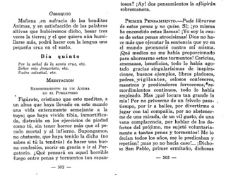 OBSEQUIO
Mañana ,en sufracio de las benditas
Ánimas, y en satisfacción de las palabras
altivas que hubiéremos dicho, besar tres
veces la tierra; y el que quiera aún humi-
llarse más, podrá hacer con la lengua una
pequeña cruz en el suelo.
D í a q u i n t o
Por la señal de la santa cruz, etc.
Señor mío Jesucristo, etc.
Padre celestial, etc.
M E D I T A C I Ó N
REMORDIMIENTO DE UN ÁNIMA
EN EL PURGATORIO
Figúrate, cristiano que esto meditas, a
un alma que haya llevado en este mundo
una vida enteramente semejante a la
tuya; que haya vivido tibia, inmortifica-
da, distraída en los ejercicios de piedad
como tú, sin tener horror más que al pe-
cado mortal y al infierno. Supongamos,
no obstante, que haya tenido la dicha (no
sabes si tú la tendrás) de hacer una bue-
na confesión, morir en gracia e ir al Pur-
gatorio. ¿Qué pensará en aquel horrible
fuego entre penas y tormentos tan espan-
— 502 —
tosos? ¡Ay! dos pensamientos la afligirán
sobremanera.
PRIMER PENSAMIENTO.—Pude librarme
de estas penas y no quise. Sí; ¡yo misma
he encendido estas llamas! ¡Yo soy la cau-
sa de estas penas atrocísimas! Dios no ha-
ce más que ejecutar la sentencia que yo en
el mundo pronuncié contra mí misma.
¡Qué medios no me había proporcionado
para ahorrarme estos tormentos! Caricias,
amenazas, beneficios, todo lo había ago-
tado gracias singularísimas de inspira-
ciones, buenos ejemplos, libros piadosos,
padresQvigilantes, celosos confesores,
maestros y predicadores fervorosos,'®re-
mordimientos continuos, todo lo había
empleado. Mas ¡qué locura tan grande la
mía! Por no privarme de un frivolo pasa-
tiempo, por ir a bailes, por divertirme o
jugar con tal compañía, por no abstener-
me de una mirada, de un vil gusto, de una
vana complacencia, por hablar de los de-
fectos del prójimo, me sujeté voluntaria-
mente a tantas penas y tormentos! Me lo
decían todos los años, me lo predicaban y
repetían! ¡mas yo no hacía caso!... ¡Dicho-
so San Pablo, primer ermitaño, dichosas
— 503 —
 