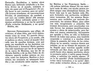 Gertrudis, Escolástica, y tantos otros
Santos que, habiendo satisfecho a la Jus-
ticia divina en el mundo, subisteis al
cielo sin pasar por el Purgatorio! ¡Yo po-
día hacer lo que vosotros, pero no quise!
¡Oh locuras mundanas, oh conversaciones
frivolas, oh pasatiempos, oh vanidad, y
qué caro me costáis ahora! ¡Oh amarga
memoria! ¡Estoy sufriendo penas y tor-
mentos acerbísimos; y yo los he querido!
¡Podía evitarlos fácilmente, y no quise!
Medita, etc.
SEGUNDO PENSAMIENTO, que aflige, oh
cristiano, al alma tibia, que vivió entera-
mente como tú vives. Yo querría librar-
me ahora del Purgatorio, y no puedo. ¡Oh
si pudiera yo ahora volver al mundo! dirá
cada una de aquellas Ánimas, ¡con qué
gusto me sepultaría en los desiertos con
los Hilariones y Arsenios! Haría peniten-
cias más espantosas que las de un Ignacio
en la cueva de Manresa, que las de un
Simeón Estilita y de un San Pedro de Al-
cántara; pasaría noches enteras en ora-
ción, como los Antonios, Basilios y Jeró-
nimos; me arrojaría en estanques hela-
dos y me revolcaría entre espinas, como
— 504 —
íos Benitos y los Franciscos; haría...
¡Ah pobres infelices Almas! No era nece-
sario nada de esto; con mucho menos po-
díais apagar esas abrasadoras llamas, sin
hacer más que lo que hacíais cada día,
pero hciéndolo con perfección, evitabais
estos tormentos. Sí; los mismos Sacra-
mentos, pero recibidos con mejores dis-
posiciones, las mismas Misas, pero oídas
con más recogimiento y atención; las
mismas devociones, pero practicadas con
más fervor; las mismas mortificaciones,
ayunos y obras de misericordia, pero he-
chas con menos ostentación, únicamente
por agradar a Dios, no sólo os hubieran
librado de todas esas penas, sino también
asegurado a vosotras y a muchas otras
Almas la posesión del reino de los cielos.
Ahora no os canséis, vuestros deseos son
inútiles; ya no es tiempo de merecer; ya
ha llegado para vosotras aquella noche
intimada por San Juan, en la que nadie
puede hacer obra alguna meritoria; ahora
es necesario sufrir, y sufrir penas inexpli-
cables, y sufrirlas sin mérito alguno. ¡Y
yo lo he querido! ¡Pude facilísimamente
evitar estos tormentos, y no quise! ¡Qui-
siera poder evitarlos ahora, y no puedo!
— 505 —
 