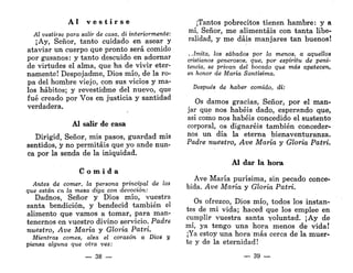 A l v e s t i r s e
Al vestirse para salir de casa, di interiormente:
¡Ay, Señor, tanto cuidado en asear y
ataviar un cuerpo que pronto será comido
por gusanos: y tanto descuido en adornar
de virtudes el alma, que ha de vivir eter-
namente! Despojadme, Dios mío, de la ro-
pa del hombre viejo, con sus vicios y ma-
los hábitos; y revestidme del nuevo, que
fué creado por Vos en justicia y santidad
verdadera.
AI salir de casa
Dirigid, Señor, mis pasos, guardad mis
sentidos, y no permitáis que yo ande nun-
ca por la senda de la iniquidad.
C o m i d a
Antes de comer, la persona principal de las
que están en la mesa diga con devoción:
Dadnos, Señor y Dios mío, vuestra
santa bendición, y bendecid también el
alimento que vamos a tomar, para man-
tenernos en vuestro divino servicio. Padre
nuestro, Ave María y Gloria Patri.
Mientras comes, alza el corazón a Dios y
piensa alguna que otra vez:
— 38 —
¡Tantos pobrecitos tienen hambre: y a
mí, Señor, me alimentáis con tanta libe-
ralidad, y me dais manjares tan buenos!
..Imita, los sábados por lo menos, a aquellos
cristianos generosos, que, por espíritu de peni-
tencia, se privan del bocado que más apetecen,
en honor de María Santísima.
Después de haber comido, di:
Os damos gracias, Señor, por el man-
jar que nos habéis dado, esperando que,
así como nos habéis concedido el sustento
corporal, os dignaréis también conceder-
nos un día la eterna bienaventuranza.
Padre nuestro, Ave María y Gloria Patri.
Al dar la hora
Ave María purísima, sin pecado conce-
bida. Ave María y Gloria Patri.
Os ofrezco, Dios mío, todos los instan-
tes de mi vida; haced que los emplee en
cumplir vuestra santa voluntad. ¡Ay de
mí, ya tengo una hora menos de vida!
¡Ya estoy una hora más cerca de la muer-
te y de la eternidad!
_ 39 —
 