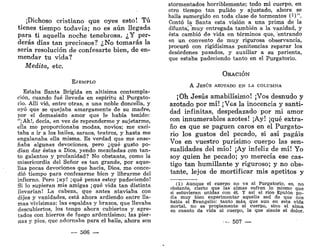 ¡Dichoso cristiano que oyes esto! Tú
tienes tiempo todavía; no es aún llegada
para ti aquella noche tenebrosa. ¿Y per-
derás días tan preciosos? ¿No tomarás la
seria resolución de confesarte bien, de en-
mendar tu vida?
Medita, etc.
EJEMPLO
Estaba Santa Brígida en altísima contempla-
ción, cuando fué llevada en espíritu al Purgato-
rio. Allí vio, entre otras, a una noble doncella, y
oyó que se quejaba amargamente de su madre,
por el demasiado amor que le había tenido:
"¡Ah!, decía, en vez de reprenderme y sujetarme,
ella me proporcionaba modas, novios; me exci-
taba a ir a los bailes, saraos, teatros, y hasta me
engalanaba ella misma. Es verdad que me ense-
ñaba algunas devociones, pero ¿qué gusto po-
dían dar éstas a Dios, yendo mezcladas con tan-
to galanteo y profanidad? No obstante, como la
misericordia del Señor es tan grande, por aque-
llas pocas devociones que hacía, Dios, me conce-
dió tiempo para confesarme bien y librarme del
infierno. Pero ;ay! ¡qué penas estoy padeciendo!
Si lo supieran mis amigas ¡qué vida tan distinta
llevarían! La cabeza, que antes ataviaba con
dijes y vanidades, está ahora ardiendo entre lla-
mas vivísimas; las espaldas y brazos, que llevaba
descubiertos, los tengo ahora cubiertos y apre-
tados con hierros de fuego ardentísimo; las pier-
nas y pies, que adornaba para el baile, ahora son
— 506 —
atormentados horriblemente; todo mi cuerpo, en
otro tiempo tan pulido y ajustado, ahora se
halla sumergido en toda clase de tormentos (1)".
Contó la Santa esta visión a una prima de la
difunta', "muy entregada también a la vanidad, y
ésta cambió de vida en términos que, 'entrando
en un convento de muy rigurosa observancia,
procuró con rigidísimas penitencias reparar los
desórdenes pasados, y auxiliar a su parienta,
que estaba padeciendo tanto en el Purgatorio.
ORACIÓN
A JESÚS AZOTADO EN I.A COLUMNA
¡Oh Jesús amabilísimo! ¡Vos desnudo y
azotado por mí! ¡Ves la inocencia y santi-
dad infinitas, despedazado por mi amor
con innumerables azotes! ¡Ay! ¡qué extra-
ño es que se paguen caros en el Purgato-
rio los gustos del pecado, si así pagáis
Vos en vuestro purísimo cuerpo las sen-
sualidades del mío! ¡Ay infeliz de mí! Yo
soy quien he pecado; yo merecía ese cas-
tigo tan humillante y riguroso; y no obs-
tante, lejos de mortificar mis apetitos y
(1) Aunque el cuerpo no va al Purgatorio, es, no
obstante, cierto que las' almas sufren lo mismo que
si estuvieran unidas con él. Y así el rico Epulón po-
día muy bien experimentar aquella sed de que nos
habla el Evangelio: tanto más, que aun en esta vida
mortal, no es propiamente el cuerpo, sino el alma
en cuanto da vida al cuerpo, la que siente el dolor.
- 507 —
 