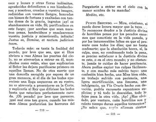 osos y leones y otras fieras indómitas,
agradecidas defendieron a sus bienhecho-
res; y nosotras, creadas a vuestra imagen,
redimidas con vuestra Sangre, honradas
con bienes de fortuna y exaltadas con tan-
tos dones de la gracia, ingratas ¡ay! os
abandonamos en vida. Sí; purificadnos en
este fuego; ¡por acerbas que sean nues-
tras penas, bendecidnos y ensalzaremos
vuestra justicia y misericordia infinita!
Justus es, Domine, et rectum judicium
tuum.
Todavía más: es tanta la fealdad del
pecado, por leve que sea, que si Dios
abriera a esas Almas las puertas del cie-
lo, no se atreverían a entrar en él, man-
chadas como están, sino que suplicarían
al Señor las dejara purificarse primero en
aquellas llamas. No de otra suerte que
una doncella escogida por esposa de un
gran monarca, si el día de las bodas apa-
reciese una llaga asquerosa en su rostro,
no se atrevería a presentarse en la Corte,
y suplicaría al Rey que difiriese las bodas
hasta que estuviera perfectamente cura-
da. ¡Oh pecado! por leve que parezcas,
¡qué mal eres tan grave, cuando las mis-
mas Almas preferirían los horrores del
— 510 —
Purgatorio a entrar en el cielo con la
menor sombra de tu mancha!
Medita, etc.
PUNTO SEGUNDO. —•- Mira, cristiano, si
puede darse locura mayor que la tuya. .
Te reconoces deudor a la Justicia divina
de horribles penas por los pecados enor-
mes que cometiste en la vida pasada, y
por las innumerables faltas en que al pre-
sente caes todos los días; que no basta
confesarte; que la absolución borra, sí, la
culpa, mas, no condonando toda la pena,
es preciso satisfacer a la Justicia divina
en este, o en el otro mundo; y no obstan-
te, jamás te cuidas de hacer penitencia.
Ahora podías expiar tus culpas fácilmen-
te, y con mucho más mérito tuyo: una
confesión bien hecha, una Misa bien oída,
un trabajo sufrido con paciencia, una
ligera mortificación, una limosna, una
indulgencia, un Vía Crucis hecho con de-
voción, podría excusarte espantosos su-
plicios; y tú todo lo descuidas, todo lo
dejas para la otra vida. ¡Ay! ¿Has olvi-
dado, por ventura, cuan horribles son y
cuánto tiempo duran aquellos tormentos.
¿No sabes que, scgín afirman ciertos
— 511 —
 