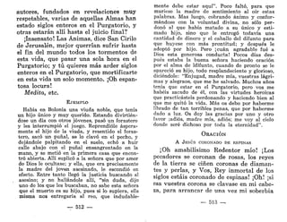 autores, fundados en revelaciones muy
respetables, varias de aquellas Almas han
estado siglos enteros en el Purgatorio, y
otras estarán allí hasta el juicio final?
¡Insensato! Las Ánimas, dice San Cirilo
de Jerusalén, mejor querrían sufrir hasta
el fin del mundo todos los tormentos de
esta vida, que pasar una sola hora en el
Purgatorio; y tú quieres más arder siglos
enteros en el Purgatorio, que mortificarte
en esta vida un solo momento. ¡Oh espan-
tosa locura!
Medita, etc.
EJEMPLO
Había en Bolonia una viuda noble, que tenía
un hijo único y muy querido. Estando divirtién-
dose un día con otros jóvenes, pasó un forastero
y les interrumpió el juego. Reprendióle áspera-
mente el hijo de la viuda, y resentido el foras-
tero, sacó un puñal, se lo clavó en el pecho, y
dejándole palpitando en el suelo, echó a huir
calle abajo con el puñal ensangrentado en la
mano, y se metió en la primera casa que encon-
tró abierta. Allí suplicó a la señora que por amor
de Dios le ocultase; y ella, que era precisamente
la madre del joven asesinado, le escondió en
efecto. Entre tanto llegó la justicia buscando al
asesino; y no hallándole allí, "sin duda, dijo
uno de los que les buscaban, no sabe esta señora
que el muerto es su hijo, pues si lo supiera, ella
misma nos entregaría al reo, que indudable-
— 512 —
mente debe estar aquí". Poco faltó, para que
muriese la madre de sentimiento al oír estas
palabras. Mas luego, cobrando ánimo y confor-
mándose con la voluntad divina, no sólo per-
donó al que había matado a su único y esti-
mado hijo, sino que le entregó todavía una
cantidad de dinero y el caballo del difunto para
que huyese con más prontitud; y después le
adoptó por hijo. Pero ¡cuan agradable fué a
Dios esta generosa conducta! Pocos días des-
pués estaba la buena señora haciendo oración
por el alma de ldifunto, cuando de pronto se le
apareció su hijo, todo resplandeciente y glorioso,
diciéndole: "Enjugad, madre mía, vuestras lágri-
mas y alegraos, que me he salvado. Muchos años
tenía que estar en el Purgatorio, pero vos me
habéis sacado de él, con las virtudes heroicas
que practicasteis perdonando y haciendo bien al
que me quitó la vida. Más os debo por haberme
librado de tan terribles penas, que por haberme
dado a luz. Os doy las gracias por uno y otro
favor ;adiós, madre mía, adiós; me voy al cielo
donde seré dichoso por toda la eternidad".
ORACIÓN
A JESÚS CORONADO DE ESPINAS
¡Oh amabilísimo Redentor mío! ¡Los
pecadores se coronan de rosas, los reyes
de la tierra se ciñen coronas de diaman-
tes y perlas, y Vos, Rey inmortal de los
siglos estáis coronado de espinas! ¡Oh! ¡si
esa vuestra corona se clavase en mi cabe-
za, para arrancar de una vez mi soberbia
— 513 —,
 