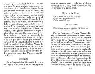y malos pensamientos! ¡Oh! ¡Si a lo me-
nos una de esas espinas atravesara mi
conciencia, y no me dejaia reposar hasta
que hubiese mudado de vida! Señor, no
quiero ya más coronarme de flores en este
mundo, sino de espinas por vuestro amor.
Y Vos, Padre misericordiosísimo, aceptad,
en sufragio de las pobres Almas del Pur-
gatorio, aquellas befas, humillaciones y
dolores acerbísimos que sufrió vuestro
amable Hijo cuando le coronaron de espi-
nas. Por aquellas asquerosas salivas que
recibía, por aquellos escarnios con que le
ultrajaban, por aquella sangre que corría
de su cabeza santísima, a fuerza de los
cruelísimos golpes que sobre las espinas
le daban, por aquel dolor que atravesó el
corazón de su angustiadísima Madre, ali-
viad, os suplico, a las afligidas Almas del
Purgatorio y concededles pronto la corona
incorruptible de la gloria. Y para alcan-
zar de Vos esta gracia diremos cinco Pa-
dre nuestros, cinco Ave Marías y un Glo-
ria Patri.
OBSEQUIO
En sufragio de las Almas del Purgato-
rio, aplicar los cien días de indulgencia
— 514 —
que se pueden ganar cada vez diciendo
devotamente: Jesús, José y María, os doy
el corazón y e lalma mía.
D í a s é p t i m o
Por la señal de la santa cruz, etc.
Señor mío Jesucristo, etc.
Padre celestial, etc.
MEDITACIÓN
DESCUIDO DE IXIS MORTALES E N ALIVIAR A LAS
Á N I M A S D E L PURGATORIO
PUNTO PRIMERO.-—¡Pobres Almas! ¡Es-
tán padeciendo tormentos y penas inex-
plicables no pueden merecer, ni esperar
alivio sino de los vivos; y éstos, ingratos,
no se cuidan de ellas! Tienen en el mun-
do tantos hermanos, parientes y amigos,
y no hallan, como José, un Rubén pia-
doso que las saque de aquella profunda
cisterna. Sus tinieblas son más dolorosas
que la ceguedad de Tobías, y no encuen-
tran un Rafael que les dé la vista deseada,
para contemplar el rostro hermosísimo de
Dios .Se abrasan en más ardiente sed que
el criado de Abraham, y no hallaron una
oficiosa Rebeca que se la alivie. Son infi-
 