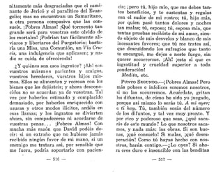 nitamente más desgraciadas que el cami-
nante de Jericó y el paralítico del Evan-
gelio; mas no encuentran un Samaritano,
u otra persona compasiva que las con-
suele. ¡Pobres Almas! ¡Qué tormento tan
grande será para vosotras este olvido de
los mortales! ¡Podrían tan fácilmente ali-
viaros y libertaros del Purgatorio; basta-
ría una Misa, una Comunión, un Vía Cru-
cis, una indulgencia que aplicasen; y na-
die se cuida de ofrecérosla!
¿Y quiénes son esos ingratos? ¡Ah: son
vuestros mismos parientes y amigos,
vuestros herederos, vuestros hijos mis-
mos. Ellos se alimentan y recrean con los
bienes que les dejasteis; y ahora descono-
cidos no se acuerdan ya de vosotras. Tal
vez por haberlos estimado y complacido
demasiado, por haberlos enriquecido con
usuras y otros modos ilícitos, ardéis en
esas llamas; y los ingratos se divierten
ahora, sin compadecerse ni acordarse de
vuestras penas... ¡Pobres Almas! Con
mucha más razón que David podéis de-
cir: si un extraño que no hubiese jamás
recibido ningún favor de mi mano, si un
enemigo me tratara así, por sensible que
me fuera, podría soportarlo con pacien-
— 516 —
cia; ¡pero tú, hijo mío, que me debes tan-
tos beneficios, y te sustentas y regalas
con el sudor de mi rostro; tú, hija mía,
por quien pasé tantos dolores y noches
tan malas; tú, esposo; tú, esposa mía, que
tantas pruebas recibiste de mi amor, sien-
do objeto de mis desvelos y blanco de mis
incesantes favores; que tú me trates así,
que descuidando los sufragios que tanto
te encargué, me dejes e neste fuego, sin
querer socorrerme. ¡Ah! ¡esta sí que es
ingratitud y crueldad superior a toda
ponderación!
Medita, etc.
PUNTO SEGUNDO.—¡Pobres Almas! Pero
más pobres e infelices seremos nosotros,
si no las socorremos. Acuérdate, gritan
los difuntos, de cómo he sido yo juzgado,
porque así mismo lo serás tú. A mí ayer;
a ti hoy. Tú, también serás del número
de los difuntos, y tal vez muy pronto. Y
por rico y poderoso que seas, ¿qué saca-
rás de este mundo? Lo que nosotros saca-
mos, y nada más: las obras. Si son bue-
nas, ¡qué consuelo! Si malas, ¡qué deses-
peración! Como tú hayas hecho con nos-
otros, harán contigo.—¿Lo oyes? Si aho-
ra eres duro e insensible con las benditas
— 517 —
 