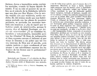 Ánimas, duros e insensibles serán contigo
los mortales, cuando tú hayas dejado de
existir. Y no es este el parecer de un sa-
bio; es el oráculo de la Sabiduría infinita
que nos dice por San Mateo: Con la mis-
ma medida con que midiereis, seréis me-
didos. Sí; del mismo modo que nos hubié-
semos portado con las almas de nuestros
prójimos, se portarán los mortales tam-
bién con nosotros; y ¡Ay de aquel que no
hubiese usado de misericordia, porque le
espera, dice el Apóstol Santiago, un jui-
cio sin misericordia! ¿Y no tiemblas tú,
heredero y testamentario, insensible para
con los difuntos? Si lleno de indignación
el Juez supremo arroya al infierno al que
niega la limosna a un pobre que tal vez
era enemigo de Dios por el pecado, ¿con
cuánta justicia y rigor condenará al que
niegue a sus amadísimas esposas los su-
fragios de los bienes que le pertenecían?
Medita, etc.
EJEMPLO
Derrotado por Cayano 0) el ejército de Mau-
ricio, y hechos prisioneros gran número de sol-
dados, Cayano pidió al Emperador una moneda,
(1) Otros le llaman aCiro y Petavio Chaganus, rey
de los Bávaros.
— 518 —
y no de valor muy subido, por el rescate de caJa
prisionero. Mauricio se negó a darla. Cayano
pidió entonces una de menos valor; y habiéndo-
sela también rehusado, exigió por último una
Ínfima cantidad; la que no habiendo podido
lograr tampoco, irritado el bárbaro, mandó cor-
tar la cabeza a todos los soldados imperiales que
tenía en su poder. Mas ¿qué sucedió? Pocos días
después Mauricio tuve una espantosa visión.
Citado al tribunal de Dios, veía gran multitud
de esclavos que arrastraban pesadas cadenas, y
con horrendos gitos pedían venganza contra él.
Oyendo el Juez supremo tan justas quejas, se
vuelve a Mauricio y le pregunta: "¿Dónde quie-
res más ser castigado: en ésta, o en la otra vida?
—¡Ah! benignísimo Señor, responde el prudente
emperador, prefiero ser castigado en este mundo.
Pues bien, dijo el Juez, en pena de tu crueldad
con aquellos pobres soldados, cuya vida no qui-
siste salvar a tan poco precio, uno de tus sol-
dados te quitará la corona, fama y vida aca-
bando con toda tu familia". En efecto, pocos
días después se le insurreccionó el ejército, pro-
clamando a Focas por emperador. Mauricio fugi-
tivo se embarcó en una pequeña nave con algu-
nos pocos que le seguían; mas en vano; furiosas
las olas • lo arrojan a la playa, y llegando los
partidario:; de Focas, le atan a él y cuantos le
seguían y los llevan a Eutropia, en donde, ¡oh
padre infeliz! después de haber visto con sus
propios ojos la cruel carnicería que hicieron de
cinco hijos suyos, fué muerto ignominiosamente,
y no pasó mucho tiempo sin que el resto de su
familia sufriese la misma desgracia.
¡Ah! cristianos que oís esto; no son unos po-
519 —
 