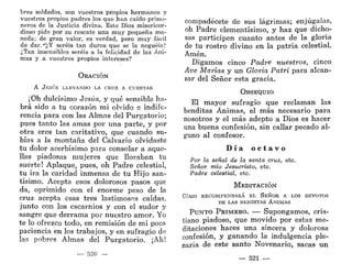 bres soldados, son vuestros propios hermanos y
vuestros propios padres los que han caído prisio-
neros de la Justicia divina. Este Dios misericor-
dioso pide por su rescate una muy pequeña mo-
neda; de gran valor, es verdad, pero muy fácil
de dar.*';,Y seréis tan duros que se la neguéis?
¿Tan insensibles seréis a la felicidad de las Áni-
mas y a vuestros propios intereses?
ORACIÓN
A J E S Ú S LLEVANDO LA CRUZ A CUESTAS
¡Oh dulcísimo Jesús, y qué sensible ha-
brá sido a tu corazón mi olvido e indife-
rencia para con las Almas del Purgatorio;
pues tanto las amas por una parte, y por
otra eres tan caritativo, que cuando su-
bías a la montaña del Calvario olvidaste
tu dolor acerbísimo para consolar a aque-
llas piadosas mujeres que lloraban tu
suerte! Aplaque, pues, oh Padre celestial,
tu ira la caridad inmensa de tu Hijo san-
tísimo. Acepta esos dolorosos pasos que
da, oprimido con el enorme peso de la
cruz acepta esas tres lastimosas caídas,
junto con los escarnios y con el sudor y
sangre que derrama por nuestro amor. Yo
te lo ofrezco todo, en remisión de mi poca
paciencia en los trabajos, y en sufragio de
las pobres Almas del Purgatorio. ¡Ah!
— 520
compadécete de sus lágrimas; enjúgalas,
oh Padre clementísimo, y haz que dicho-
sas participen cuanto antes de la gloria
de tu rostro divino en la patria celestial.
Amén.
Digamos cinco Padre nuestros, cinco
Ave Marías y un Gloria Patri para alcan-
zar del Señor esta gracia.
OBSEQUIO
El mayor sufragio que reclaman las
benditas Ánimas, el más necesario para
nosotros y el más adepto a Dios es hacer
una buena confesión, sin callar pecado al-
guno al confesor.
D í a o c t a v o
Por la señal de la santa cruz, etc.
Señor mío Jesucristo, etc.
Padre celestial, etc.
MEDITACIÓN
CÓMO RECOMPENSARÁ EL SEÑOR A LOS DEVOTOS
DE LAS BENDITAS ÁNIMAS
PUNTO PRIMERO. — Supongamos, cris-
tiano piadoso, que movido por estas me-
ditaciones haces una sincera y dolorosa
confesión, y ganando la indulgencia ple-
naria de este santo Novenario, sacas un
— 521 —
 