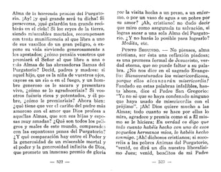 Alma de la horrenda prisión del Purgato-
rio. ¡Ay! ¡y qué grande será tu dicha! Si
perseveras, ¡qué galardón tan grande reci-
birás en el cielo! Si los reyes de la tierra,
siendo miserables mortales, recompensan
con tanta munificencia al que libra a uno
de sus vasallos de un gran peligro, o ex-
pone su vida sirviendo generosamente a
los apestados; ¿cómo pensáis vosotros que
premiará el Señor al que libre a una o
más Almas de las abrasadoras llamas del
Purgatorio? Decid, padres y madres: si
aquel hijo, que es la niña de vuestros ojos,
cayese en un río o en el fuego, y un hom-
bre generoso os le sacara y presentara
vivo, ¿cómo se lo agradeceríais? Si vos-
otros fueseis ricos y potentados, y él po-
bre, ¿cómo le premiaríais? Ahora bien:
¿qué tiene que ver el cariño del padre más
amoroso con el amor que Dios profesa a
aquellas Almas, que son sus hijas y espo-
sas muy amadas? ¿Qué son todos los peli-
gros y males de este mundo, comparados
con las espantosas penas del Purgatorio?
¿Y qué comparación hay entre el Poder y
la generosidad de un miserable mortal y
el poder y la generosidad infinita de Dios,
que promete un inmenso premio de gloria
— 522 —
por la visita hecha a un preso, a un enfer-
mo, o por un vaso de agua a un pobre por
su amor? ¡Ah, cristiano! no dudo decir
que miro como asegurada tu salvación, si
logras sacar a una sola Alma del Purgato-
rio. ¿Y no harás lo posible para lograrlo?
Medita, etc.
PUNTO SEGUNDO. — No pienses, alma
cristiana, ser ésta una reflexión piadosa;
es una promesa formal de Jesucristo, ver-
dad eterna, que no puede faltar a su pala-
bra. ¿No nos dice en el sagrado Evange-
lio: Bienaventurados los misericordiosos,
porque ellos alcanzarán misericordia?
Fundado en estas palabras infalibles, has-
ta 'ahora, dice el Padre San -Gregorio:
"Yo no sé que se haya condenado ninguno
que haya usado de misericordia con el
prójimo". ¡Ah! Dios quiere mucho a las
Almas; todo cuanto se hace por ellas lo
mira, agradece y premia como si a Él mis-
mo se le hiciera; En verdad os digo que
todo cuanto habéis hecho con uno de esos
pequeños hermanos míos, lo habéis hecho
conmigo. ¡Ah! dichosos cristianos; si soco-
rréis a las pobres Ánimas del Purgatorio,
"venid, os dirá un día nuestro liberalísi-
mo Juez; venid, benditos de mi Padre
— 523 —
 