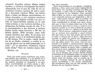 celestial. Aquellas pobres Almas tenían
hambre, y vosotros comulgando las habéis
alimentado con el pan de vida de mi sa-
cratísimo Cuerpo; morían de sed y oyen-
do o haciendo celebrar Misa, les habéis
dado a beber mi Sangre preciosísima; es-
taban desnudas, y con vuestras oraciones
y sufragios las habéis vestido con una es-
tola de inmortalidad; gemían en la más
triste prisión, y con vuestros méritos e in-
dulgencias las habéis sacado de ella. Y no
es precisamente a las Ánimas a quienes
habéis hecho estos favores; a Mí m e los
habéis hecho: Mihi fecistis: pues todo
cuanto hicisteis por ellas. Yo lo miro por
tan propio como si lo hubieseis hecho pa-
ra Mí mismo. Por lo tanto, venid, bendi-
tos de mi Padre celestial, a recibir la co-
rona de gloria que os está preparada en el
cielo". ¿Y no querríais, cristianos, lograr
tanta dicha? Pues en vuestra mano está.
Medita, etc.
EJEMPLO
Tenía una pobre mujer napolitana una nume-
rosa familia que mantener, y a su marido en la
cárcel, encerrado por deudas. Reducida a la últi-
ma miseria, presentó un memorial a un gran
señor, manifestándole su infeliz estado y aflic-
ción; pero con todas las súplicas no logró más
— 524 —
que unas monedas.
Entra desconsolada en una iglesia, y encomen-
dándose a Dios, siente una fuerte inspiración de
hacer decir con aquellas monedas una Misa por
las Ánimas, y pone toda su confianza en Dios,
único consuelo de los afligidos. ¡Caso extraño!
Oída la Misa, se volvía a casa, cuando encuentra
a un venerable anciano, que llegándose a ella le
dice: "¿Qué tenéis, mujer? ¿Qué os sucede?" La
pobre le explicó sus trabajos y miserias. El an-
ciano consolándola le entrega una carta, dicién-
dole que la lleve al mismo señor que le ha dado
las monedas. Éste abre la carta, y ¿cuál no es su
sorpresa cuando ve la letra y firma de su aman-
tísimo padre ya difunto? ¿Quién os ha dado esta
carta? -—No lo conozco, respondió la mujer, pero
era un anciano muy parecido a aquel retrato;
sólo que tenía la cara más alegre. Lee de nuevo
la carta, y observa que le dicen: "Hijo mío muy
querido, tu padre ha pasado del Purgatorio al
cielo por medio de la Misa que ha mandado.cele-
brar esa pobre mujer. Con todas veras la enco-
miendo a tu piedad y agradecimiento; dale una
buena paga, porque está en grave necesidad". El
caballero, después de haber leído y besado mu-
chas veces la carta, regándola con copiosas lágri-
mas de ternura: "Vos, dice a la afligida mujer,
vos, con la limosna que os hice, habéis labrado
la felicidad de mi estimado padre; yo ahora haré
la vuestra, la de vuestro marido y familia". En
efecto, pagó las deudas, sacó al marido de la
cárcel, y tuvieron siempre de allí en adelante
cuanto necesitaban y con mucha abundancia.
Así recompensa Dios, aun en este mundo, a los
devotos de las benditas Ánimas.
— 525 —
 