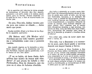 T e n t a c i o n e s
No te espantes, por más que te vieres acosado
de tentaciones; el demonio, dice San Agustín,
semejante a un perro atado a la cadena, puede
ladrar, pero no morder. Ármate impávido con
la señal de la cruz; o bien di interiormente con
mucha paz:
Os amo, Dios mío, dadme vuestra gra-
cia para que nunca os ofenda . . . Antes
morir que pecar.
Puedes también dirigir a la Reina de los Ánge-
les la siguiente aspiración:
¡Oh Señora mía! ¡Oh M a d r e m í a !
Acordaos que soy todo vuestro: guardad-
me y defendedme como cosa y posesión
vuestra.
Aun cuando cayeres en la tentación y come-
tieres alguna falta, no te desalientes por eso;
sino humíllate, imponte alguna penitencia, o por
lo menos di con vivo dolor:
¿Y no os había, oh buen Jesús, dado
palabra hoy mismo de nunca más ofen-
deros? ¡Y qué pronto he faltado a ella!
Perdonadme, Dios de clemencia, que me
pesa en el alma de haberos ofendido.
— 40 —
R e c r e o
¡Qué bella y admirable es nuestra santa Reli-
gión! Hasta las mismas diversiones sirven al cris-
tiano de escala para subir al cielo, con tal que
sean moderadas, honestas, y no desdigan del
tiempo, lugar y calidad de las personas; porque,
como nuestras fuerzas son limitadas, van poco
a poco languideciendo, y necesitan rehacerse de
cuando en cuando, para trabajar después con
mayor ahinco. Pero ¡cuántas, que el mundo
llama diversiones decentes, y aun precisas, son
delante de Dios, como las llamó San Juan Crisós-
tomo, invenciones del enemigo para secar el
jugo de la devoción y arrastrar a muchas almas
al infierno!
Para evitar esto, antes de tomar algún des-
canso o recreo, di:
Dios mío, voy a descansar y a recrear-
me un poco, para daros gusto y serviros
después con mayor fuerza y fervor.
Durante el recreo el Gran Teodosio y San
Francisco de Borja sabían mortificarse cerrando
los ojos: el uno, cuando más aplausos resonaban
en el teatro, de que no había podido excusarse,
como emperador; y el otro en el monte, cuando
el lebrel alcanzaba la presa, o el halcón la garza.
Si la diversión fuese peligrosa, y no pudieres
de modo alguno evitarla, ármate a lo menos con
oración y mortificación, y merecerás que el cielo
te asista para no caer en pecado.
— 41 —
 