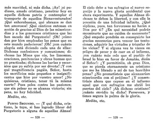más suavidad, ni más dicha. ¡Ay! ¡si pu-
dieses, amado cristiano, penetrar hoy en
aquella dichosa patria y contemplar el
transporte de aquellos Bienaventurados!
¡Qué enhorabuenas, qué abrazos se dan
tan amorosos! ¡Qué cánticos entonan en
acción de gracias al Dios de las misericor-
dias y a los generosos cristianos que las
han sacado del Purgatorio! ¡Oh! ¡cómo
dan por bien empleadas las penas que en
este mundo padecieron! ¡Oh! ¡con cuánta
alegría está diciendo cada una de ellas:
Dichosas confesiones y comuniones; di-
chosas las Misas que oía, las limosnas,
oraciones, penitencias y obras buenas que
yo practicaba; dichosas las burlas y escar-
nios que yo sufría por ser devota! ¡Y con
qué -magnificencia pagáis, Señor, hasta
los sacrificios más pequeños e insignifi-
cantes que hice por vuestro amor! ¿No
quisieras, cristiano, tener tú la misma
suerte? Pues pelea contra las pasiones;
que sin pelear no se alcanza victoria; sin
pena, no hay felicidad.
Medita, etc.
PUNTO SEGUNDO. — ¡Y qué dicha, cris-
tiano, la tuya, si has logrado librar del
Purgatorio a alguna de aquellas Almas!
— 528 —
El cielo debe a tus sufragios el nuevo re-
gocijo y la nueva gloria accidental que
ahora experimenta. Y aquellas Almas di-
chosas te deben la libertad, y con ella la
posesión de una felicidad infinita. ¿Qué
súplicas, pues, tan fervorosas no harán a
Dios por ti? ¿En qué necesidad podrás
encontrarte que no cuiden de socorrerte?
¿Qué empeño pondrán en conseguirte las
gracias necesarias para vencer las tenta-
ciones, adquirir las virtudes y triunfar de
los vicios? Y si alguna vez te vieres en
peligro de pecar y de caer en el infierno,
¡con cuánto más celo que el pueblo de
Israel lo hizo en favor de Jonatás, dirán
al Señor!: ¿Y permitiréis, oh gran Dios,
que se pierda eternamente un cristiano
que me ha librado a mí de tan horribles
penas? ¿No prometisteis que alcanzarían
misericordia con el prójimo? ¿Y consen-
tiríais ahora que cayese en el infierno
aquel que con sufragios me abrió las
puertas del cielo? ¡Ah dichoso cristiano!
¡cuánto envidio tu dicha! Persevera, y
tienes segura la palma de la gloria.
Medita, etc.
— 529 •—
 
