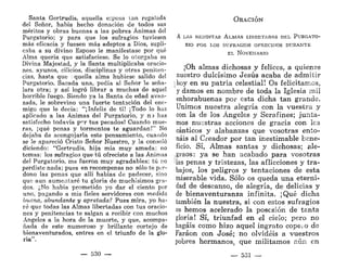 Santa Gertrudis, aquella ecposa tan regalada
del Señor, había hecho donación de todos sus
méritos y obras buenas a las pobres Ánimas del
Purgatorio; y para que los sufragios tuviesen
más eficacia y fuesen más adeptos a Dios, supli-
caba a su divino Esposo le manifestase por qué
Alma quería que satisfaciese. Se lo otorgaba su
Divina Majestad, y la Santa multiplicaba oracio-
nes, ayunos, cilicios, disciplinas y otras peniten-
cias, hasta que . quella alma hubiese salido del
Purgatorio. Sacada una, pedía al Señor le seña-
lara otra; y así logró librar a muchas de aquel
horrible fuego. Siendo ya la Santa de edad avan-
zada, le sobrevino una fuerte tentación del ene-
migo que le decía: "¡Infeliz de tí! ¡Todo lo has
aplicado a las Ánimas del Purgatorio, y n j has
satisfecho todavía per tus pecados! Cuando mue-
ras, ¡qué penas y tormentos te aguardan!" No
dejaba de acongojarla este pensamiento, cuando
se le apareció Cristo Señor Nuestro, y la consoló
diciendo: "Gertrudis, hija mía muy amada; no
temas: los sufragios que tú ofreciste a las Ánimas
del Purgatorio, me fueron muy agradables; tú no
perdiste nada; pues en recompensa no sólo te per-
dono las penas que allí habías de padecer, sino
que aun aumentaré tu gloria de muchísimos gra-
dos. ¿No había prometido yo dar el ciento por
uno, pagando a mis fieles servidores con medida
buena, abundante y apretada? Pues mira, yo ha-
ré que todas las Almas libertadas con tus oracio-
nes y penitencias te salgan a recibir con muchos
Ángeles a la hora de la muerte, y que, acompa-
ñada de este numeroso y brillante cortejo de
bienaventurados, entres en el triunfo de la glo-
ria".
— 530 —
ORACIÓN
A LAS BENDITAS ALMAS LIBERTADAS DEL PURGATO-
RIO POR LOS SUFRAGIOS OFRECIDOS DURANTE
EL NOVENARIO
¡Oh almas dichosas y felices, a quienes
nuestro dulcísimo Jesús acaba de admitir
| hoy en su patria celestial! Os felicitamos,
y damos en nombre de toda la Iglesia mil
enhorabuenas por esta dicha tan grande.
Unimos nuestra alegría con la vuestra y
con la de los Ángeles y Serafines; junta-
mos nuestras acciones de gracia con les
cánticos y alabanzas que vosotras ento-
náis al Creador por tan inestimable bene-
ficio. Sí, Almas santas y dichosas; ale-
graos: ya se han acabado para vosotras
las penas y tristezas, las aflicciones y tra-
bajos, los peligros y tentaciones de esta
miserable vida. Sólo os queda una eterni-
dad de descanso, de alegría, de delicias y
de bienaventuranza infinita. ¡Qué dicha
también la nuestra, si con estos sufragios
os hemos acelerado la posesión de tanta
gloria! Sí, triunfad en el cielo; pero no
hagáis como hizo aquel ingrato copeiO de
Faraón con José; no olvidéis a vuestros
pobres hermanos, que militamos aún en
— 531 —
 