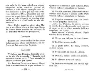 este valle de lágrimas; echad una mirada
compasiva sobre nosotros; ¡mirad de
cuántos y cuan fieros enemigos nos ve-
mos rodeados! Ahora que sois tan pode-
rosas delante de Dios, interceded por nos-
otros, para que siendo fieles y constantes
en su servicio podamos en vuestra com-
pañía alabarle y glorificarle un día ete-
namente.
Cinco Padre nuestros, cinco Ave Ma-
rías y un Gloria Patri a las cinco llagas
de Cristo Señor nuestro en sufragio de
las benditas Ánimas del Purgatorio.
OBSEQUIO
Formar una firme resolución de ofrecer
todas nuestras obras satisfactorias en su-
fragio de las pobrecitas Ánimas.
RESPONSO
V) Libera me, Domine, de morte aeter-
na in die illa tremenda. * Quando coeli
movendi sunt et térra. * Dum veneris ju-
dicare saeculum per ignem.
R) Tremens factus sum ego et timeo.
Dum discussio venerit atque ventura ira.
— 532 —
Quando coeli movendi sunt et térra. Dum
veneris judicare saeculum per ignem.
V) Dies illa, dies irae, calamitatis et mi-
seriaes, dies magna et amara valde. Dum
veneris judicare saeculum per ignem.
V) Réquiem aeternam dona eis Domi-
ne, et lux perpetua luceat eis.
Libera me, Domine, de morte aeterna
in die illa tremenda, quando coeli moven-
di sunt et térra, dum veneris judicare
saeculum per ignem.
Kyrie eleison, Christie eleison, Kyrie
eleison. Pater noster, etc.
V) Et ne nos inducas in tentationem.
R) Sed libera nos a malo.
V) A porta inferí. R) Erue, Domine,
animas eorum.
V) Requiescant in pace. R) Amén.
V) Domine, exaudí orationem meam.
R) Et clamor meus ad veniat.
V) Dominus vobiscum. R) Et cum spi-
ritu tuo.
— 533 —
 