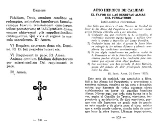 OREMUS
Fidelium, Deus, omnium conditor e t
redemptor, animabus famulorum famula-
rumque tuarum remissionem cunctorum
trihue peccatorum; ut indulgentiam quam
semper obtaverunt piis supplicationibus
consequantur. Qui vivis et regnas in sae-
cula saeculorum. R) Amen.
V) Réquiem aeternam dona eis, Domi-
ne. R) Et lux perpetua luceat eis.
V) Requiecant in pace. R) Amen.
Animae omnium fidelium defunctorum
per misericordiam Dei requieseant in
pace.
R) Amen.
— 534 —
ACTO HEROICO DE CALIDAD
EL FAVOR DE LAS BENDITAS ALMAS
DEL PURGATORIO
INDULGENCIAS CONCEDIDAS
Los fieles que hicieren el acto Heroico de Caridad en
favor de las Almas del Purgatorio se les concede: indul-
gencia Plenaria aplicable sólo a los difuntos.
1) Cualquier dia que recibieren la S. Comunión, si
confesados visitaren alguna Iglesia o público Ora-
torio y oraren a intención del Sumo Pontífice.
2) Cualquier lunes del año, si oyesen la Santa Misa
en sufragio de los mismos difuntos y además cum-
plieren las condiciones acostumbradas.
3) Si por algún impedimento no pudieren recibir la
S. Comunión ni oír la Santa Misa, los Obispos Dio-
cesanos pueden delegar a los confesores para con-
mutar por algunas otras obras piadosas.
4) Los sacerdotes que han recitado el Acto Heroico,
gozan del indulto de altar privilegiado personal,
todos los días.
(S. Penit. Apost. 26 Enero 1932).
Este acto de caridad, tan agradable a Dios,
útil a las Almas del Purgatorio, y provechoso a
nosotros mismos, consiste en un voto o donación
entera que hacemos de todas nuestras obras
satisfactorias en favor de aquellas benditas
Aimas. Nótese aquí que toda obra buena es a la
vez, según el Concilio de Trento, meritoria, im-
peratoria y satisfactoria. Se dice meritoria, por-
que con ella logramos un grado más de gracia
en este mundo y de gloria para el otro: mérito
que a nadie puede cederse, siendo todo de aqup!
que hace la obra buena. Llámase impetratoria,
— 535 —
 