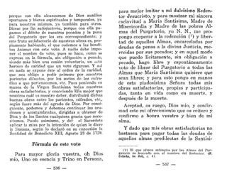 porque con ella alcanzamos de Dios auxilios
oportunos y bienes espirituales y temporales, ya
para nosotros mismos, ya también para otros.
Dícese por fin satisfactoria, porque con ella pa-
gamos el débito de nuestros pecados y la pena
del Purgatorio que les era correspondiente; y
este'fruto satisfactorio de nuestras obras es, pro-
piamente hablando, el que cedemos a las bendi-
tas Ánimas con este voto. A nadie debe impo-
ner el nombre de voto, pues se hace, como se
expresa en la fórmula, sin obligación a pecado,
siendo más bien una cesión voluntaria, un acto
heroico de caridad que un voto riguroso. Y así
en nada se expone éste al orden de la caridad,
que nos obliga a pedir primero por nuestros
parientes difuntos, por los socios de las cofra-
días a que pertenecemos, etc. Pues poniendo en
manos de la Virgen Santísima todas nuestras
obras satisfactorias, y conociendo Ella mejor que
nosotros cuál es nuestro deber, distribuirá dichas
buenas obras entre los parientes, cofrades, etc.,
según fuere más del agrado de Dios. Por consi-
guiente, podemos y debemos continuar las ora-
ciones y acostumbradas, dirigidas a obtener de
Dios y de los Santos cualquiera gracia que nece-
sitemos. Puede asimismo, y deb el Sacerdote
aplicar la misa por la intención de quien le diere
la limosna, según lo declaró en su concesión la
Santidad de Benedicto XIII, Agosto 23 de 1728.
Fórmula de este voto
Para mayor gloria vuestra, oh Dios
mío, Uno en esencia y Trino en Persona,
— 536 —
para mejor imitar a mi dulcísimo Reden-
tor Jesucristo, y para mostrar mi sincera
esclavitud a María Santísima, Madre de
Misericordia y Madre de las pobres Al-
mas del Purgatorio, yo N. N., me pro-
pongo cooperar a la redención (3
) y liber-
tad de aquellas Almas, encarceladas por
deudas de penas a la divina Justicia, me-
recidas por sus pecados; y en aquel modo
que puedo lícitamente, sin obligación a
pecado, hago libre y espontáneamente
voto de librar del Purgatorio a todas las
Almas que María Santísima quisiere que
sean libres; y para esto pongo en manos
de esta piadosísima Señora todas mis
obras satisfactorias, propias y participa-
das, tanto en vida como en muerte, y
después de la muerte.
Aceptad, os ruego, Dios mío, y confir-
mad este mi ofrecimiento que os reitero y
confirmo a honra vuestra y bien de mi
alma.
Y dado que mis obras satisfactorias no
bastasen para pagar todas las deudas de
aquellas almas predilectas de la Santísi-
(1) El que ofrece sufragios por las Almas del Pur-
gatorio es honrado con el nombre del Redentor. (F.
Celada, ¡n Job, c. 4).
— 537 —
 