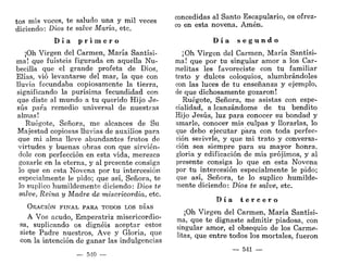 tos mis voces, te saludo una y mil veces
diciendo: Dios te salve María, etc.
D í a p r i m e r o
¡Oh Virgen del Carmen, María Santísi-
ma! que fuisteis figurada en aquella Nu-
bécula que el grande profeta de Dios,
Elias, vio levantarse del mar, la que con
lluvia fecundaba copiosamente la tierra,
significando la purísima fecundidad con
que diste al mundo a tu querido Hijo Je-
sús para remedio universal de nuestras
almas!
Ruégate, Señora, me alcances de Su
Majestad copiosas lluvias de auxilios para
que mi alma lleve abundantes frutos de
virtudes y buenas obras con que sirvién-
dole con perfección en esta vida, merezca
gozarle en la eterna, y al presente consiga
lo que en esta Novena por tu intercesión
especialmente le pido; que así, Señora, te
lo suplico humildemente diciendo: Dios te
salve, Reina y Madre de misericordia, etc.
OEACIÓN FINAL PARA TODOS LOS DÍAS
A Vos acudo, Emperatriz misericordio-
sa, suplicando os dignéis aceptar estos
siete Padre nuestros, Ave y Gloria, que
con la intención de ganar las indulgencias
540 —
concedidas al Santo Escapulario, os ofrez-
co en esta novena. Amén.
D í a s e g u n d o
¡Oh Virgen del Carmen, María Santísi-
ma! que por tu singular amor a los Car-
melitas les favoreciste con tu familiar
trato y dulces coloquios, alumbrándoles
con las luces de tu enseñanza y ejemplo,
de que dichosamente gozaron!
Ruégote, Señora, me asistas con espe-
cialidad, a lcanzándome de tu bendito
Hijo Jesús, luz para conocer su bondad y
amarle, conocer mis culpas y llorarlas, lo
que debo ejecutar para con toda perfec-
ción serivrle, y que mi trato y conversa-
ción sea siempre para su mayor honra,
gloria y edificación de mis prójimos, y al
presente consiga lo que en esta Novena
por tu intercesión especialmente le pido;
que así, Señora, te lo suplico humilde-
mente diciendo: Dios te salve, etc.
D í a t e r c e r o
¡Oh Virgen del Carmen, María Santísi-
ma, que te dignaste admitir piadosa, con
singular amor, el obsequio de los Carme-
litas, que entre todos los mortales, fueron
— 541 —
 