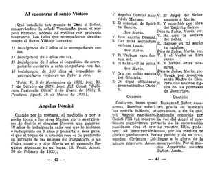 Al encontrar el santo Viático
¡Qué beneficio tan grande te I*AC3 el Señor,
conservándote la salud! Venciendo, pues, el res-
peto humano, adórale de rodillas con profunda
reverencia. Los fieles que acompañaran devota-
mente el Santo Viático lucrarán:
1) Indulgencia de 7 años si lo acompañaren con
luz.
%) Indulgencia de 5 años sin luz.
3) Indulgencia de 3 años si impedidos de acom-
pañarlo enviaren a otro compañero con luz.
k) Indulgencia de 100 dias si impedidos de
acompañarlo recitaren un Pater y Ave.
(Pablo V, 3 de. Noviembre de 1606; Inic. XI,
V de Octubre de 1678; Inoc. XII, Const. "Debi-
tum Pastoralis Oficii" 5 de Enero de 1695; S.
Penitenc. Apost. 18 de Marzo de 1938).
Ángelus Domini
Cuando por la mañana, al mediodía y por la
noche tocan a las Aves Marías, no te avergüen-
ces de decirle el Ángelus Domini; que ganarás:
10 años de indulgencia cada vez que lo hicieres,
e indulgencia de 3 años y plenarla ai mes gana,
el que al toque de la oración rece el De profundis
en sufragio de las ánimas del Purgatorio, o un
Padre nuestro y Ave María en el versículo Ré-
quiem eeternam en su lugar. (S. Penit. Apost.
20 de Febrero de 1933).
— 42 —
V- Ángelus Domini nun- V. El Ángel del Señor
tiávit Manase. | anunció a María.
R. Et concépit de Spíri- R. Y concibió por obra
tu Sancto. : del Espíritu Santo.
Ave María Dios te Salve, Maria, etc.
V. Ecce ancílla Domini.^ *° |p
q
-U
' l a e S C l a V a
R. Fiat mihi seoúndumL £el Senor
- „f „„,,„
verbu^tuun, ?' £ * « £ - «*»*
Ave Mana. DÍOS te Salve, María, etc.
V. Et Verbum caro fac-¡V. Y el Verbo se hizo
tum est. carne.
R. Et habitavit in nobis. R- Y habitó entre nos-
Ave Maria. I o t r o
?; ,
., -, , . , Dtos te Salve, Mana, etc.
V
- ° r a
Pr o
"°.b l s
«acta v. Ruega por nosotros,
Dei Genitnx _
_ s f m t a M a d r e d e D i o s
R. Ut digm efficiamur K P a r a u e s e a m o g d i
promissiombus Chris-| n o s d e ! a s p o r m e s a s
• de Jesucristo,
ORBMUS ORACIÓN
Gratiaum, tuam quse-l Derramad, Señor, vues-
sumus, Dómine ménti-.tra gracia en nuestros
bus nostris infunde, ut corazones, a fin de que,
qui, Angelo nuntiánte, habiendo conocido por
Christi Fílii tui incarna- la voz del Ángel el mis-
tionem cognóvimus, perjterio de la encarnación
passiónem ejus et cru- de vuestro Hijo, poda-
cem, ad resurrectiónis mos, por los méritos de
glóriam perducámur. Per su pasión y de su cruz,
eúmden Christum Dó-jllegar a la gloria de la
mínum nostrum. Amen, resurrección. Por el mis-
¡mo Jesucristo nuestro
i Señor. Amén.
— 43 —
 