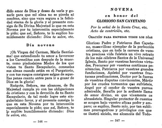 dido amor de Dios y deseo de verle y go-
zarle para que mi alma no se pierda ni
condene, sino que vaya segura a la felici-
dad eterna de la gloria y al presente con-
siga de Su Divina Majestad lo que en esta
Novena por tu intercesión especialmente
le pido; que así, Señora, te lo suplico hu-
mildemente diciendo: Dios te salve, etc.
D í a n o v e n o
¡Oh Virgen del Carmen, María Santísi-
ma! que extendiendo tu amor a favorecer
a los Carmelitas aun después de la muer-
te, como piadosísima Madre de los que
visten tu Santo Escapulario, consuelas
sus almas cuando están en el Purgatorio,
y con tus ruegos consigues salgas de aque-
llas penas cuanto antes para ir a gozar de
Dios en la gloria!
Ruégote, Señora, me alcances, de Su
Majestad cumpla yo con las obligaciones
de cristiano y con la devoción de tu Santo
Escapulario, de tal modo logre este sin-
gularísimo favor, y al presente consiga lo
que en esta Novena por tu intercesión
especialmente le pido; que así, Señora, te
lo suplico humildemente diciendo: Dios
íe salve, etc.
— 546 —
N O V E N A
e n h o n o r d e l
GLORIOSO SAN CAYETANO
Por la señal de la Santa Cruz, etc.
Acto de contrición, etc.
ORACIÓN PARA EMPEZAR TODOS LOS DÍAS
Glorioso Padre y Patriarca San Cayeta-
no, ma*avilloso ejemplar de la perfección
cristiana, que en toda la carrera de vues-
tra preciosa vida fuisteis un vivo retrato
de los más célebres Santos de la Universal
Iglesia, Santo por vuestras heroicas virtu-
des, Precursor por vuestras continuas pe-
nitencias, Patriarca por vuestras grandes
fundaciones, Apóstol por vuestras fruc-
tuosas predicaciones, Doctor por la fuerza
de vuestras disputas convincentes, Mártir
por los crueles tormentos que sufristeis,
Ángel por el candor de vuestra pureza
admirable, Serafín por la ardiente llama
de amor divino, en que vivamente os
abrasasteis. Singular protector de cuantos
se acogen bajo vuestro eficaz poder y am-
paro; os suplico, Santo mío, por tan subli-
mes prerrogativas y privilegios con que
os ilustró elcielo, me alcancéis del Todo-
— 547 —
 