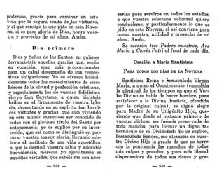 poderoso, gracia para caminar en esta
vida por la segura senda de,las virtudes,
y el que consiga lo que pido en esta Nove-
na, si es para gloria de Dios, honra vues-
tra y provecho de mi alma. Amén.
D i a p r i m e r o
Dios y Señor de los Santos, en quienes
derramasteis aquellas gracias que, según
su vocación, eran más proporcionales
para un cabal desempeño de sus respec-
tivas obligaciones: Yo os ofrezco humil-
demente todos los merecimientos de estos
héroes de la virtud y perfección cristiana,
y especialmente los de vuestro fidelísimo
siervo San Cayetano, a quien hicisteis
brillar en el firmamento de vuestra Igle-
sia, depositando en su espíritu tan heroi-
cas virtudes y gracias, que aun viviendo
en este mundo mereciese ser conocido de
todos con el glorioso título del Santo por
antonomasia; yo os suplico por su inter-
cesión, que así como se distinguió en pro-
curar vuestra mayor gloria, llevando ade-
lante el instituto de una vida apostólica,
a que le destinó vuestra sabia y adorable
Providencia, merezca yo ejercitarme en
aquellas virtudes, que sabéis me son nece-
—- 548 —
sarias para serviros en todos los estados,
a que vuestra soberana voluntad quiera
conducirme, y particularmente lo que os
pido en esta Novena, si así conviene para
honra vuestra, utilidad y provecho de mi
alma. Amén.
Se rezarán tres Padres nuestros, Ave
María y Gloria Patri al final de cada día.
Oración a María Santísima
PARA TODOS LOS DÍAS DE LA NOVENA
Santísima Reina e Inmaculada Virgen
María, a quien el Omnipotente (cumplida
la plenitud de los tiempos en que el Ver-
bo Divino se había de hacer hombre, para
satisfacer a la Divina Justicia, ofendida
por la original culpa), se dignó elegir
para Madre de su Unigénito Hijo, que-
riendo que desde el instante primero de
vuestro dichoso ser fueseis preservada de
toda mancha, para formar un digno ta-
bernáculo de su Divinidad: Yo os suplico,
Inmaculada Señora, me alcancéis de vues-
tro Divino Hijo la gracia de que yo borre
con la penitencia las manchas de todas
mis culpas y pecados, y pues sois liberal
dispensadora de todos sus dones y gra-
— 549 —
 